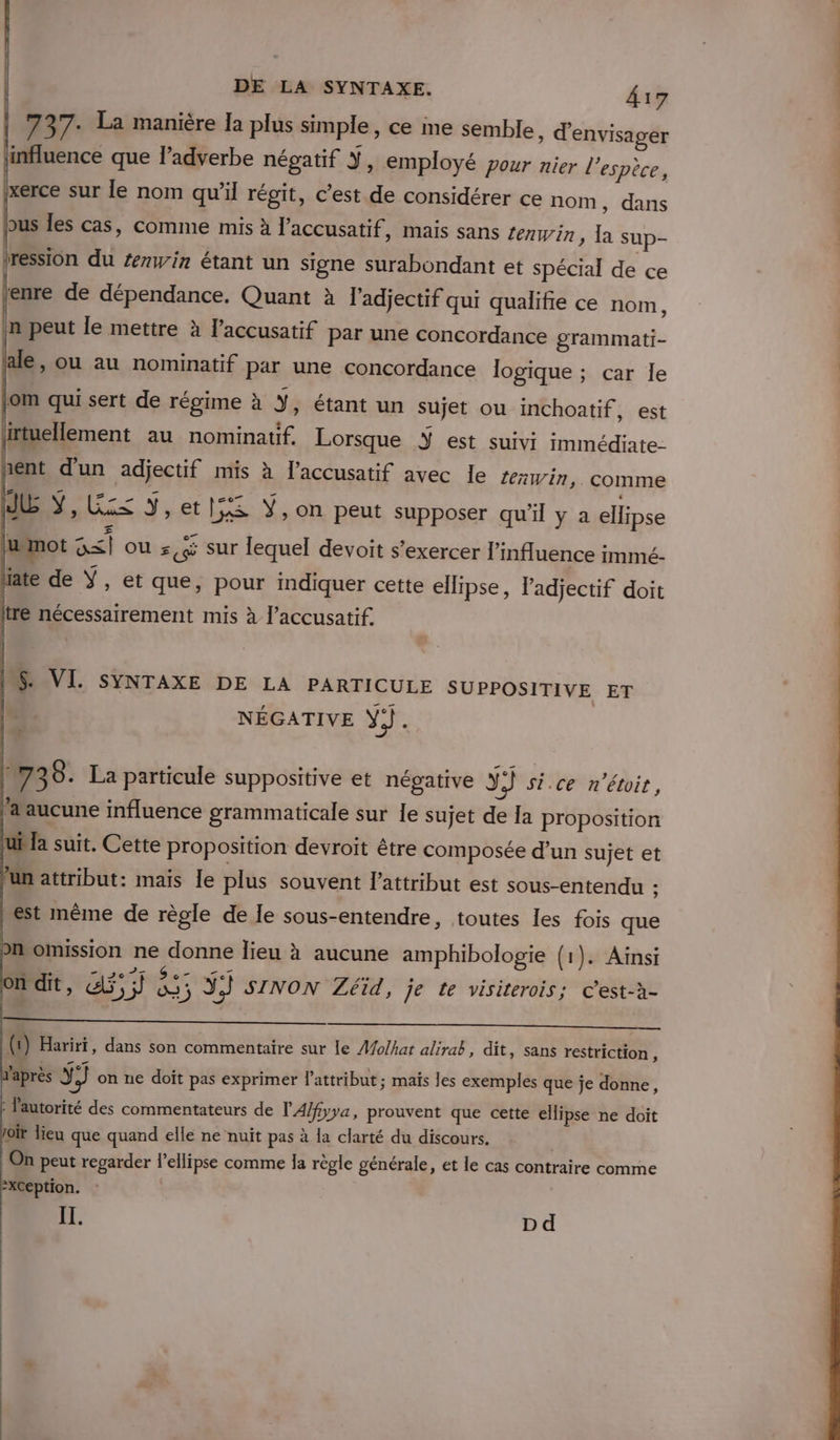 | 737: La manière Ia plus simple , ce me semble, d'envisager influence que l’adverbe négatif Y, employé Pour nier l'espèce, ixerce sur le nom qu’il régit, c’est de considérer ce nom , dans bus les cas, comme mis à l’accusatif , Mais sans Zenwin, la sup- tression du #nwin étant un signe surabondant et spécial de ce enre de dépendance. Quant à l'adjectif qui qualifie ce nom, in peut le mettre à l’accusatif par une concordance grammati- alé, Ou au nominatif par une concordance logique ; car le om qui sert de régime à Y, étant un sujet ou inchoatif , est l. : : ns ET L, irtuellement au nominauf. Lorsque Ÿ est suivi immédiate- int d'un adjectif mis à l’accusatif avec le rein, comme JE Y, LS Y,et}5S Ÿ, on peut supposer qu'il y a ellipse mot G&lt;| ou :, sur lequel devoit s'exercer l'mfluence immé- late de Ÿ, et que, pour indiquer cette ellipse, l'adjectif doit re nécessairement mis à l’accusatif. IS. VI. SYNTAXE DE LA PARTICULE SUPPOSITIVE ET | NÉGATIVE YJ). Fr | 738. La particule suppositive et négative YJ si.ce n'étoit, laaucune influence grammaticale sur le sujet de la proposition ubla suit. Cette proposition devroit être composée d’un sujet et un attribut: mais le plus souvent lattribut est sous-entendu ; est même de règle de le sous-entendre, toutes les fois que pr omission ne donne lieu à aucune amphibologie (1). Ainsi on dit, GS; “tp ÿ}) SINON Zéïd, je te visiterois; Cest-à- (t) Hariri, dans son commentaire sur le A/o/har alirab, dit, sans restriction, 'après Ÿ Ni] on ne doit pas exprimer l’attribut ; mais les exemples que je donne, : l'autorité des commentateurs de l'A/fyva, prouvent que cette ellipse ne doit of lieu que quand elle ne nuit pas à la clarté du discours. ù On peut regarder l’ellipse comme la règle générale, et le cas contraire comme &gt;XC€ption. | EE. Dd