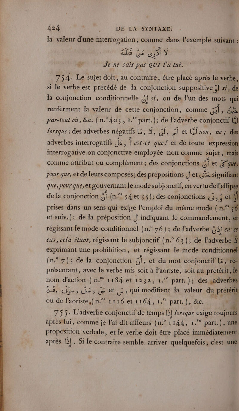 la valeur d’une interrogation, comme dans l'exemple suivant : _ ds 7 51 Ÿ Je ne sais pas QUI l’a tué. 754. Le sujet doit, au contraire, être placé après le verbe, si le verbe est précédé de Ia conjonction suppositive +) side la conjonction conditionnelle (;! si, ou de lun des mots qui renferment la valeur de cette PE comme 0 AS par-tout où, &amp;c. (n.° 403, 1.“ part.); de l’adverbe conjonctif (J lorsque ; des adverbes LA Les a sb nl et (5) non, ne; des adverbes interrogatifs Jé ; À est-ce que ! de toute expression interrogative ou conjonctive employée non comme sujet, mais comme attribut ou complément; des conjonctions gl et (S'que, pour que, et de leurs composés; des prépositions J et As signifiant que, pour que, et gouv ernant le mode subjonctif, en vertu del’ ellipse de Ja conjonction “1 (n.® s4et ss); des conjonctions 45, je ni prises dans un sens qui exige l’emploi du même mode ( n.°%6 et suiv.); de la préposition ,| indiquant le commandement, ét régissant Île mode conditionnel {n.° 76) ; de l’adverbe Gsl en' ce cas, cela étant, régissant le subjonctif (n.° 63 ); de l'adverbe ÿ exprimant une prohibition, et régissant le mode conditionnel (n.° 7); de la conjonction st et du mot conjonctif L, res présentant, avec le verbe mis soit à OE soit au prétérit, le 1184 et 1232, 1. part. ); des .adverbes Dh oua s Ce RUE Ur» qui modifient la valeur du prétérit 2s nom d'action ( n. ou de laoriste,( n.” 1116 et 1164, 1. part. }, &amp;c. j 755. L’adverbe conjonctif de temps fl lorsque Me toujours après lui, comme je l'ai dit ailleurs (n.° 1144, 1.° part.), uné proposition verbale, et le verbe doit être placé immédiatement après 13]. Si le contraire semble arriver quelquefois, c’est une