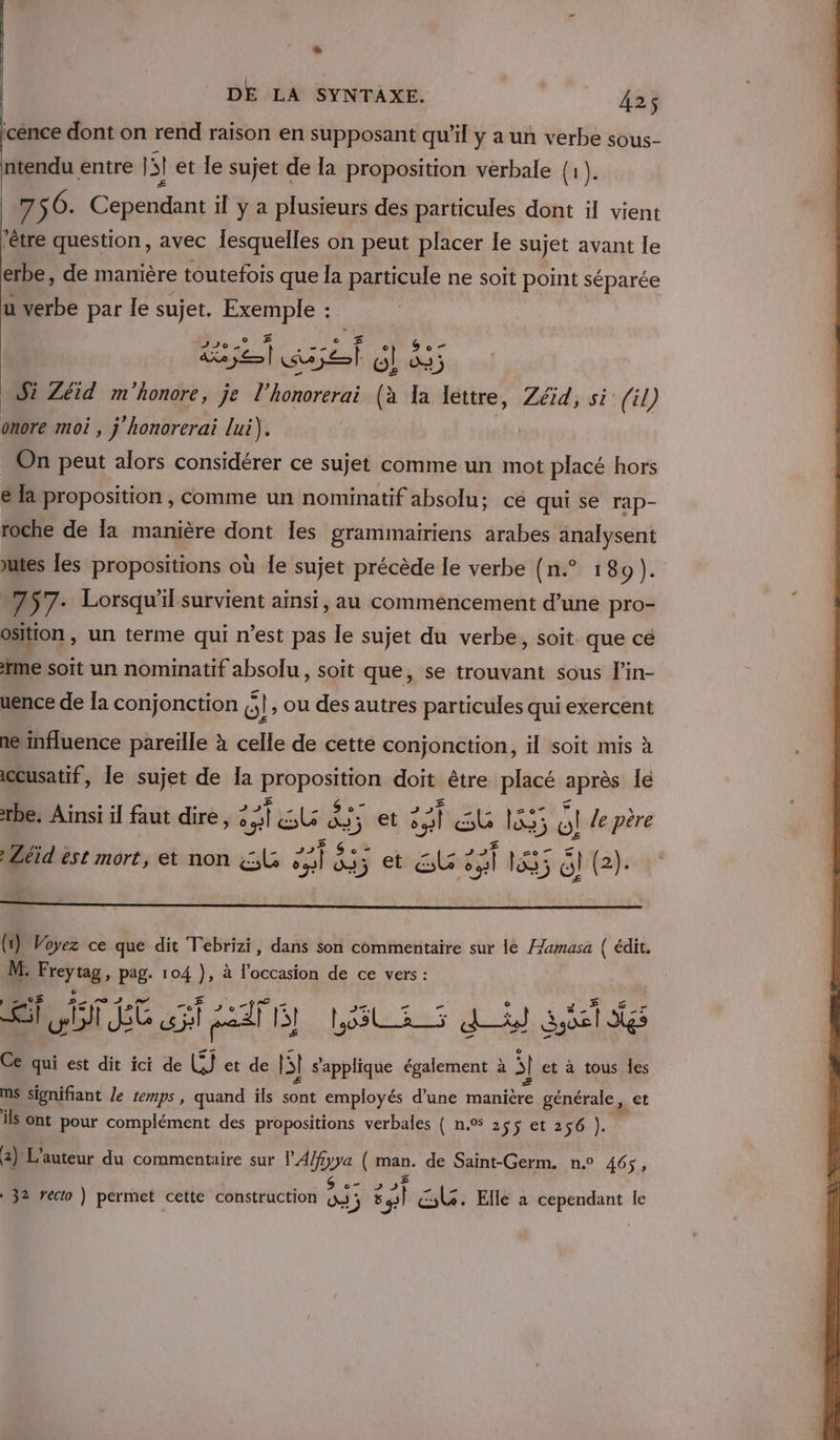 2 DE LA SYNTAXE. 425 ‘cence dont on rend raison en supposant qu’il y a un verbe sous- ntendu entre |! et le sujet de la proposition vérbale (1) . £ « f 7 56. Cependant il y a plusieurs des particules dont il vient ‘être question, avec lesquelles on peut placer Ie sujet avant le erbe, de manière toutefois que la particule ne soit point séparée u verbe par le sujet. Exemple : Ra AE Fe 4 9 Zéid m'honore, je l’honorerai (à bi tre Zéid, si fil) onore moi , j honorerai lui). On peut alors considérer ce sujet comme un mot placé hors la proposition , comme un nominatif absolu: cé qui se rap- roche de [a manière dont les grammairiens arabes analysent tes les propositions où le sujet précède le verbe (n.° 180). 757: Lorsqu'il survient ainsi, au commencement d’une pro- osition , un terme qui n’est pas le sujet du verbe, soit que cé ne soit un nominatif absolu, soit que, se trouvant sous l’in- uence de Ia conjonction 6! » ou des autres particules qui exercent ne nfluence pareille à celle de cette conjonction, il soit mis à iccusatif, le sujet de la Cr doit être placé après le rbe. Ainsi il faut dire, ve] As dj et ; #] sb l&amp;s; At le père Léïid est mort, et non A 835 etr ls ai pes Gl (2). (1) Voyez ce que dit Tebrizi, dans son commentaire sur le Humasa | édit, M. re pag. 104 ), à l’occasion de ce vers : A TRE AT LUE Qu Sid je Ce qui est dit ici de . et de pl s'applique également à S] et à tous les MS signifiant le emps, quand ils sont employés d’une manière générale, et ils ont pour complément des propositions verbales (a 26801 280). 2) L'auteur du commentaire sur lA/fyya ( ( man. de Saint-Germ. n.° 465, 2 rect t tructi  he CG. El dant le 32 recto ) permet cette construction D ) pe cle. Elle a cepen