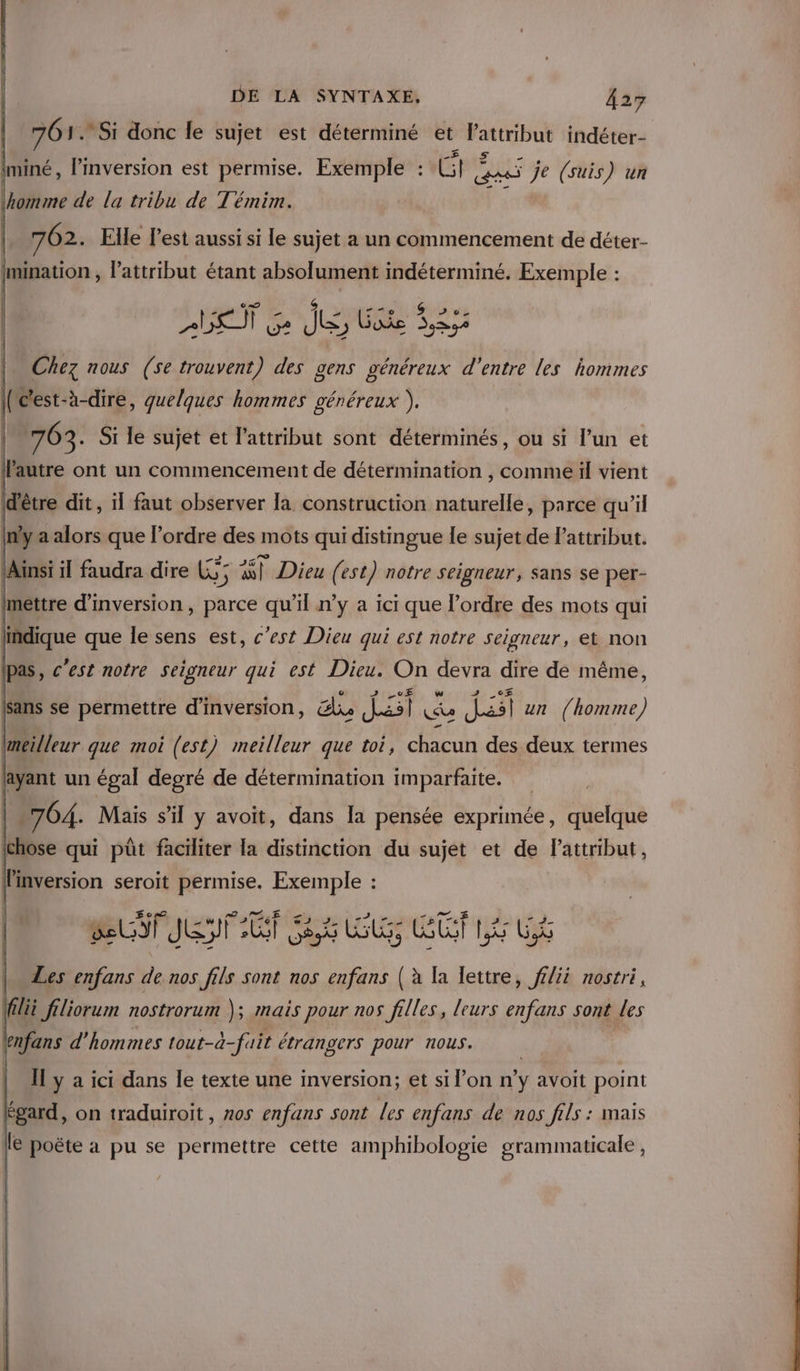 761. Si donc le sujet est déterminé et Pattribut indéter- Iminé, l’inversion est permise. Exemple : Gp AVE je (suis) un \horme de la tribu de Témim. 762. Elle l’est aussi si le sujet a un commencement de déter- Imination , l’attribut étant absolument indéterminé. Exemple : pe un Sn astede Chez nous (se trouvent) des gens généreux d'entre les hommes IRc'est-à-dire, quelques hommes généreux ),. | m63; Si le sujet et l’attribut sont déterminés, ou si l’un et l'autre ont un commencement de détermination , comme ül vient d'être dit, il faut observer la construction naturelle, parce qu’il inf a alors que l’ordre des mots qui distingue le sujet de Pattribut. PA ci MAinsi il faudra dire Li; 8) Dieu (est) notre seigneur, Sans se per- mettre d'inversion, parce qu'il n’y a ici que l’ordre des mots qui indique que le sens est, c’est Dieu qui est notre seigneur, et non pas, c’est notre seigneur qui est Dieu. On devra dire de même, {sans se permettre d’inversion, lie Jai Le dsl un (homme) lmeilleur que moi (est) meilleur que toi, chacun des deux termes layant un égal degré de détermination imparfaite. “704. Mais s'il y avoit, dans a pensée exprimée, quelque ichose qui püt faciliter la distinction du sujet et de lattribut, linversion seroit permise. Exemple : BUT JET UT 6 y Cf LE UE Les enfans D. nos fils sont nos enfans ( à la lettre, ff/ii nostri, Vrpse ; , flii filiorum nostrorum ); mais pour nos filles, leurs enfans sont les enfans d'hommes tout-à-fuit étrangers pour nous. | y a ici dans le texte une inversion; et si l’on n’y avoit point égard, on traduiroit , os enfans sont les enfans de nos fils : mais le poëte a pu se permettre cette amphibologie grammaticale ,