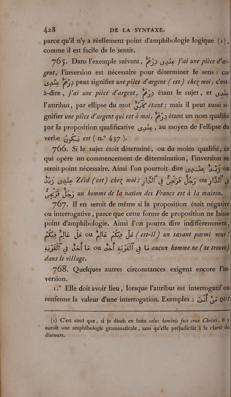 parce qu'il n’y a réellement point d’amphibologie ot (a), comine il est facile de le sentir. | e S- © (2 ° ‘ e\ | 76 $-+ Dans l'exemple suivant, &gt; fo2 oies j'ai une pièce d'ar- gent, | pi est nécessaire pour déterminer le sens : car! AC ê 53 peut signifier une pièce d'argent ( est) chez moi, | à-dire, j'ai une pièce d'argent, Ê ,3 étant le sujet, et soie l'attribut, par ellipse du mot kePs et ; mais il peut aussi si- nifier une pièce d'argent qui est à moi, 83 étant un nom ualifié 8 P BE 255 #! par Îa PIORES' OR qualificative «sie , au moyen de lellipse du verbe GR est (n° 437 }). a | à 1 766. Si le sujet étoit déterminé, ou du moins qualifié; ce qui opère un commencement de détermination, l’inversion ne e e f e e e e e © &amp; CR. | seroit point nécessaire. Ainsi l’on PAPERS dire hi 4 ÿ OÙ d5 se Zéid (est) chez moi; GT E CES es ou . un homme de la nation des Francs est à la maison. Sr j'e em 767. II en seroit de même si la proposition étoit négatiWe ou interrogative , parce que cette forme de proposition ne laisse Min ZE Fin l'on pourra dire indifféremment, | # Fe mé Js ou AE se ; S (est-il) un savant parmi vous ! AR Ë al a oussl rail à L aucun hommeine (se trouve) dans le village. ; ; “| 768 . Quelques autres circonstances exigent encore Pin- version. | 1.” Elle doit avoir lieu, lorsque l'attribut est interrogatif ou renferme la valeur d’une interrogation, Exemples : _ 0% QUI | L (1) C'est ainsi que, si je disois en latin salus hominis fuit crux Christi, y! auroit une amphibologie grammaticale, sans qu’elle préjudiciat à la clarté du discours.