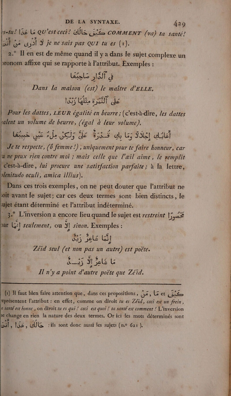 Lotus! 1is LG Qu'est ceci! EE Ce COMMENT (va) ta santé! : VU? y Ÿ je ne sais pas QUI tu es (1). | 2° Il en est de même quand il y a dans le sujet complexe un bronom affixe qui se rapporte à l’attribut. Exemples : Wal NOT à Dans la maison (est) le maître d’ELLE, | 15 Qlée 5 AT dé | “# les dattes, LEUR égalité en beurre ; (c’est-à-dire, les dattes | un volume de beurre, ( st. a leur volume). dE de 06) de 55 d Us 58 db Je te Mere (Ô 0 femme !) » Uniquement pour te faire honneur, car ldine peux rien contre moi ; mais celle que l'œil aime, le remplit |Cest-à-dire, /xi procure une satisfaction parfaite ; à la lettre, |: Dans ces trois exemples, on ne peut douter que lattribut ne ioït avant le sujet; car ces deux termes sont bien distincts, le 3 L'inversion a encore lieu quand le sujet est restreint |; 2S par LE] seulement, où Ÿ | sinon, Exemples : #35 4% LS Zéid seul ss non Le un “a est poëte. Il n'y a point d ne NA que Zéid. | (1) H faut bien faire attention que, dans ces propositions, Dé , Get LE représentent l'attribut : en effet, comme on diroit #4 es Zéïid, ceci est un frein, a santé est bonne , on diroït #u es qui ! ceci est quoi ? ta santé est comment ! L'’inversion ne Change en rien Îa nature des deux termes. Or ici les mots déterminés sont cs nl, los, KR :ils sont donc aussi les sujets (n.° 621 }.