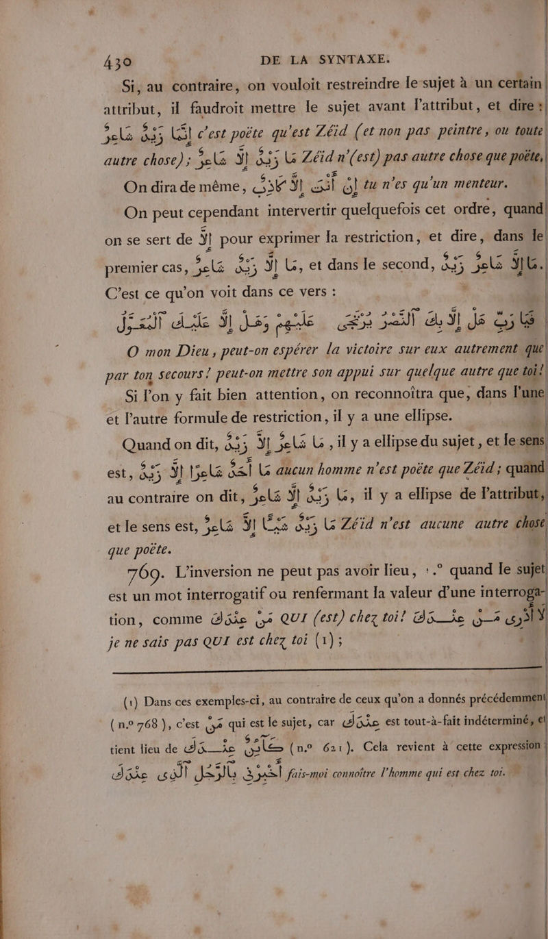 Si, au contraire, on vouloit restreindre le sujet à un certain | M il faudroit mettre le sujet avant lattribut, et dire | “als E j ; Li c’est PS # est Zéid (et non pas peintre, ou toute, | autre chose) ; ie j Hs 3 LG Zéid n'(est) pas autre chose que poëte, On dira de même, ne ÿl 5 6! tu n'es qu'un menteur. On peut cependant intervertir quelquefois cet ordre, quand! | on se sert de ÿr | ROUE Cxprinéx la restriction, et ju dans le. | | premier Cas, EU 5 3 1 L, et dans le second, 35 2e e Li SIG. | | SA est ce ae on voit _ ce vers : ‘ | 51 en Nes esp à g PR: tes | A mon Dieu; és on espérer % victoire Sur eux autrement que | par ton secours } peut-on mettre SOn appui Sur quelque autre que toi? Si l'on y fait bien attention, on reconnoîtra que, dans lune! et l’autre formule de restriction, il y a une ellipse. à | An on dit, ds y )] 1 je L , il y a ellipse du sujet, et le sens, est, 835 à bel al Ls aucun homme n’est poëte que Zéid ; quand au contraire on dit, 3e ÿ A] 35 LG, il y a ellipse de Fattribut; { LA et le sens est, es ÿ! | Les va ,, Le Zéid n'est aucune autre chose que poëte. 769. L’inversion ne peut pas avoir lieu, :.° quand le je est un mot interrogatit ou renfermant Îa ea d’une interrogar. l tion, comme Güke (pe QUI (est) chez toi! O5 ie (5 Sy je ne sais pas QUI est chez toi (1); 1 | | | | —_————————————————————— Tr (1) Dans ces en au contraire de ceux qu’ on a donnés précédemment, ( n.0 768 }), c'est O2 qui est le sujet, car die est tout-à-fait indéterminé, €l e 9sT tient lieu de dE Îe os (n.o 621). Cela revient à cette expression ! AGs PE | Je FF b à nl fais-moi connoître l’homme qui est chez tor. |