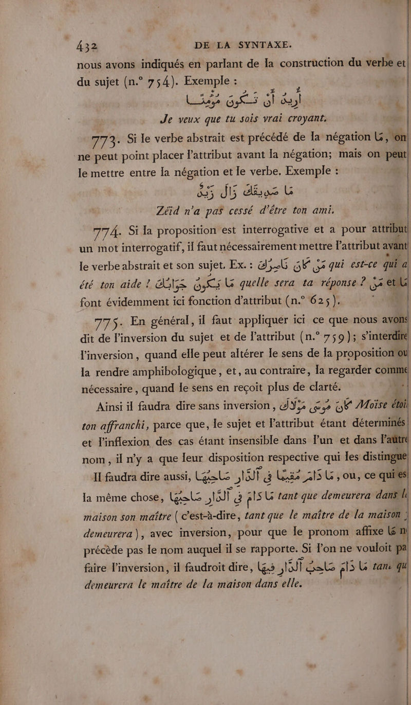 nous avons indiqués en parlant de la construction du verbe et! du sujet (n.° 754). Exemple : ; 68 | LG dtsdial 1 Je veux que tu sois vrai croyant. 773. Si le verbe abstrait est précédé de la négation L, on ne peut point placer lattribut avant la négation; mais on peut| le mettre entre la négation et le verbe, Exemple : | 35 J5 dus L | Zéid n'a pas cessé d’être ton ami. NL À 77À. Si la proposition est interrogative et a pour attribut un mot interrogatif, il faut nécessairement mettre attribut avant le verbe abstrait et son sujet. Ex. : d,6 ste QU? qui est-ce qui a. été ton aide ! NS ds LG quelle sera ta réponse ? 2 et font évidemment ici fonction d’attribut (n.° 625). Ne. | 775-+ En général, il faut appliquer ici ce que nous avons dit de l’inversion du sujet et de Pattribut (n.° 759); s interdire linversion, quand elle peut altérer le sens de la proposition“ou la rendre amphibologique, et, au contraire, la regarder coin nécessaire, quand le sens en reçoit plus de clarté. | Ainsi il faudra dire sans inversion, dY:2 PTT SF Moïse Ati ton affranchi, parce que, le sujet et lattribut étant déterminés! et l'inflexion des cas étant insensible dans l’un et dans Paûtre nom , il n’y a que leur disposition respective qui Îles distingue II faudra dire aussi, gel , ne ï à Le 2 SSL , ou, ce qui es! la même chose, al Ar | É pis L tant que demeurera dans. le maison son maître ( c’est-à-dire, tant que le maître de la maison ; demeurera), avec inversion, pour que le pronom affixe Kén précède pas le nom auquel ïl se rapporte. : Si lon ne vouloit pa: faire l’inversion, il faudroit dire, (gs SIT | Sels k L tan qu demeurera le maître de la maison dans elle. 4