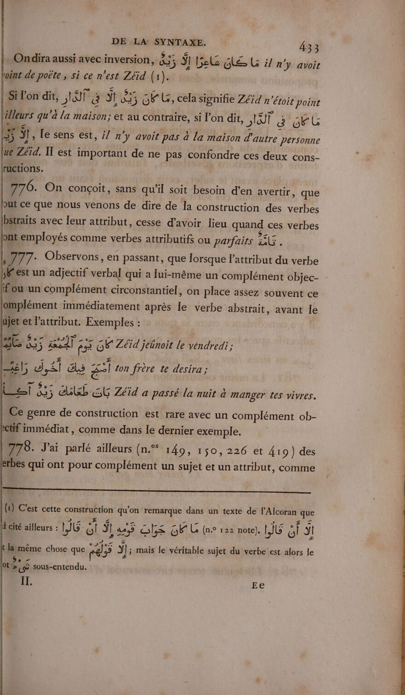 F ae . e S a ü s Ps à ee ° J Ondira aussi avec inversion, 455 3 IT Bel Ge LG ÿ/ n'y avoir | Fa 21 &amp;ü + . à Ge z _ Li Lo “ê | 27 , ° | Si lon dit, sta ë il 3 OL, cela signifie Zéïd n étoit point ( AP FA o e e , S rs « KI . l'lleurs qu'a la maison; et au contraire, si l’on dit, pr | 8 ob 5 à , Le sens est, ;/ n'y avoit pas à la maison d'autre personne ue Zétd, Il est important de ne pas confondre ces deux cons- ructions. | 776. On conçoit, sans qu’il soit besoin d'en avertir, que out ce que nous venons de dire de Ia construction des verbes lbstraits avec leur attribut, cesse d’avoir lieu quand ces verbes ont employés comme verbes attributifs ou parfairs UE. |, 777: Observons, en passant, que lorsque lattribut du verbe [est un adjectif verbal qui a [ui-même un complément objec- fou un complément circonstantiel, on place assez souvent ce jomplément immédiatement après le verbe abstrait, avant le ujet et l’attribut. Exemples : . This F3 GK Zéïd jednoit le vendredi; | Z,)- 1 4 2) . 20 \ : ° : xl, di &amp;s £=1 ton frère te desira ; | Ce genre de construction est rare avec un complément ob- PCtif Immédiat , comme dans le dernier exemple. 778. J'ai parlé ailleurs (n.® 149, 150,226 et 419) des erbes qui ont pour complément un sujet et un attribut, comme (1) C'est cette construction qu'on remarque dans un texte de l’Alcoran que | Te (Va RENE Bee à Es UNE do hi cité ailleurs : PIC ol Ÿ! 42 9 Ole os Le (n.0 122 note). JG ol JI | aléas ia fi | ü © Mo x  Ne . L lt läimême chose que pr) J,5 Yl; mais le véritable sujet du verbe est alors le É £ Dogs [tm sous-entendu. : IT. Ee