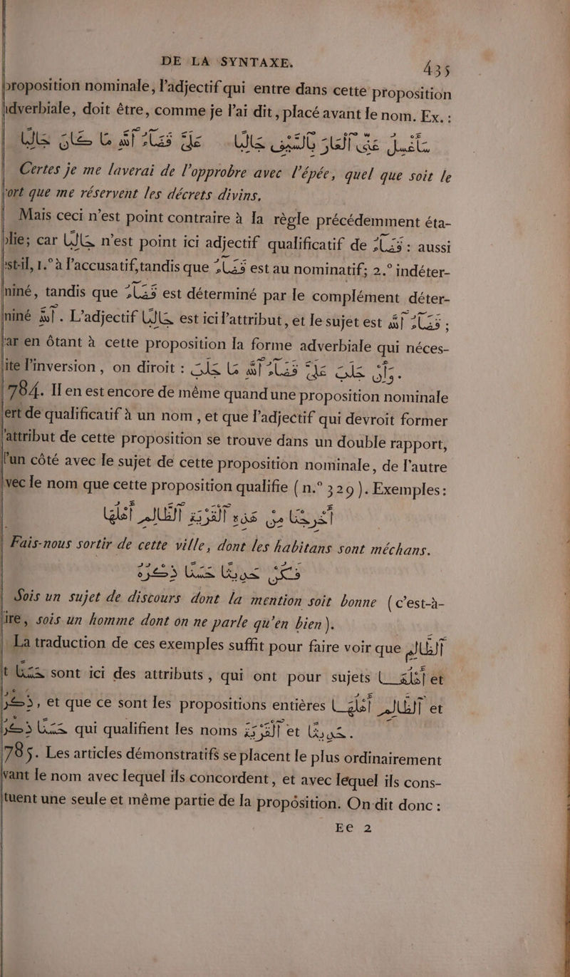 proposition nominale, l'adjectif qui entre dans cette proposition idverbiale, doit être, comme je lai dit , placé avant Ie nom. Exu: Re Le Lift Ge Ve GC Lt Certes je me laverai de l’opprobre avec l'épée, quel que soit le fort que me réservent les décrets divins. Maïs ceci n’est point contraire à Ia règle RIÉReESRIent éta- Lot: 1 D ciane tandis que PPE estau nominatif; 2. F0 0 niné, tandis que 225 est déterminé par le complément déter- = re Ininé à. L’adjectif LR est IcI lattribut , et le sujet est AVAL. lar en ôtant à cette proposition [a forme adverbiale qui néces- lite l’inversion , on diroit : RUE te “dl ris ë. nee cine 784. Il en est encore de même quandune proposition nominale |ert de qualificatif à un nom , et que l'adjectif qui devroit former ‘attribut de cette proposition se trouve dans un double rapport, l'un côté avec Île sujet de cette : FRA BbSen PRE de l'autre 055 ji LEP ns) Sois un sujet de discours dont La mention soit bonne (c’est-à- lite, sois un homme dont on ne parle qu’en bien). IMEa traduction de ces exemples suffit pour faire voir que UT t KZ sont ici des attributs, qui ont pour aire { sis et 5, et que ce sont Îles propositions entières 4 2NËT Ë et be ed qui qualifient les noms er et EEE 178 ÿ- Les articles démonstratifs se placent le plus ordinairement ant le nom avec lequel ils concordent , et avec léquel ils cons- tuent une seule et même partie de la propôsition. On‘dit donc : Ée2