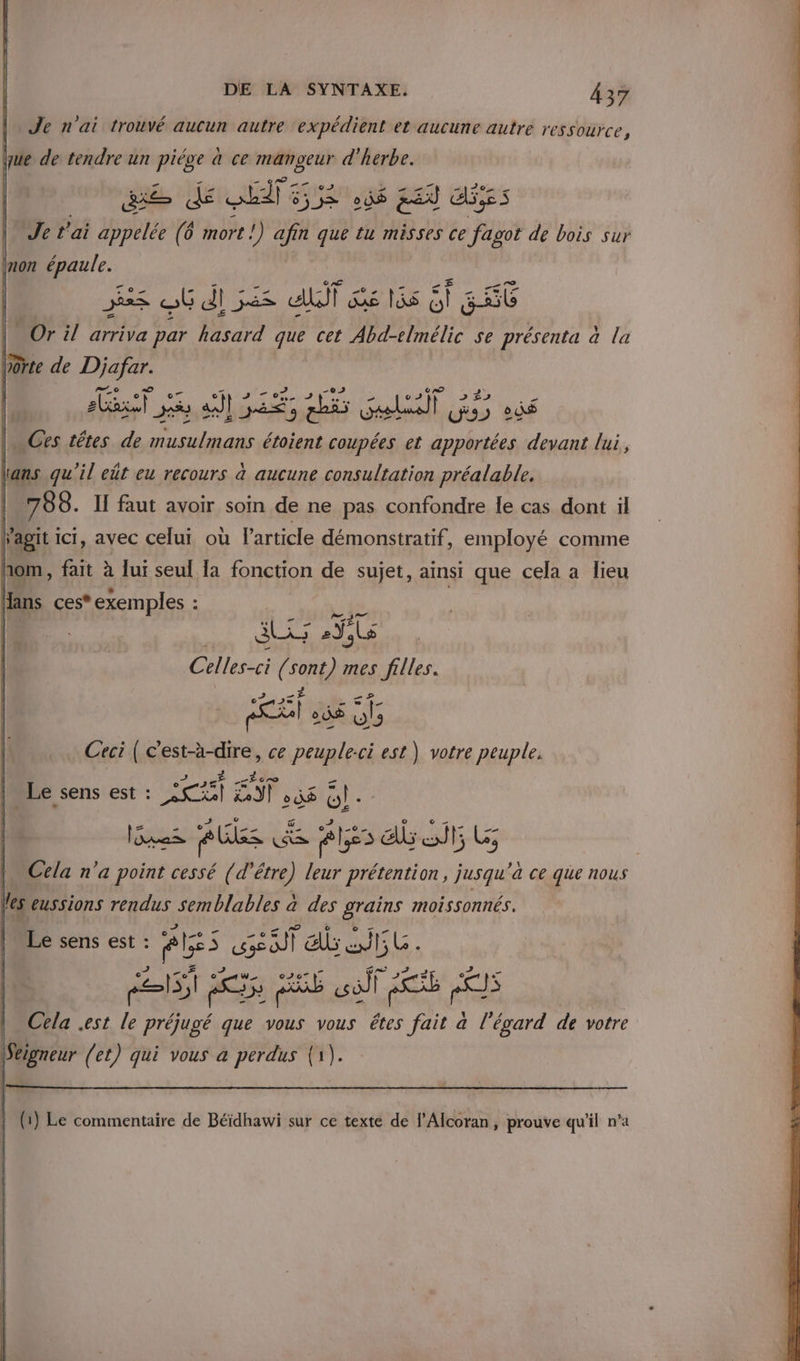 Je n'ai trouvé aucun autre expédient et aucune autre ressource, que de tendre un piége à ce mangeur d'herbe. ES dé ne sis à$ &amp;£X ENS Je t'ai appelée (6 mort !) afin que tu misses ce fagot de bois sur mon épaule. | es où dl 32 dl ie 165 6 GS Or il arriva par hasard que cet Abd-elmélic se présenta à la vorte de Djafar. F PE RSR A ER EN PER | … Ces têtes de musulmans étoient coupées et apportées devant lui, Lans qu'il eût eu recours a aucune consultation préalable. | 788. If faut avoir soin de ne pas confondre le cas dont il Fagit ici, avec celui où Particle démonstratif, employé comme hom, fait à lui seul la fonction de sujet, ainsi que cela a lieu Hans ces* exemples : ais KE ie Celles-ci ( sont mes filles. © Br , _ - Ras) 2 0® fe Ceci ( c'est-à-dire, ce peuple:ci est) votre peuple. J ur £ | Le sens est : CRT el 56 Gl. 2 = + Éd &amp; 2 ET EN ds ti # _ Cela n’a point cessé (d'être) leur prétention, jusqu'a ce que nous les eussions rendus semblables a des grains moissonnés. Le sens est : Ge. ss ab T5 LG. es à 5 QU sôll pots ec | Cela est le préjugé que vous vous êtes fait à l'égard de votre Seigneur (et) qui vous a perdus (1). (1) Le commentaire de Béidhawi sur ce texte de l’Alcoran, prouve qu’il n’a