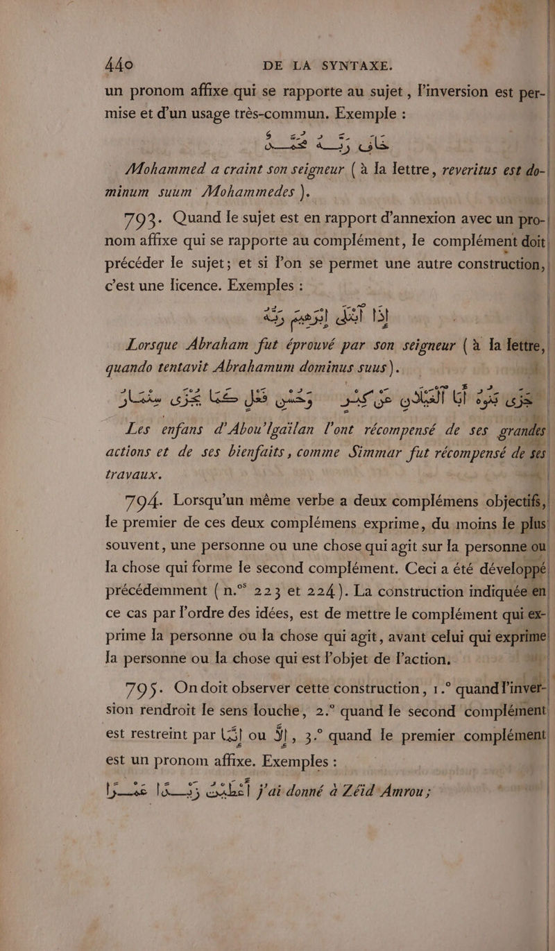 mise et d’un usage très-commun. Exemple : 6 se KR NEA 3 ul Mohammed a craint son seigneur (à la lettre, reveritus est de minum suum Mohammedes ). c’est une licence. Exemples : 5 ssl dt pl quando tentavit Abrahamum dominus suus).. D À nue SE CE Je Ga; Fete CT Gé ge So Les enfans d'Abou’lgaïlan l'ont récompensé de ses grandes actions et de ses bienfaits, comme Simmur fut récompensé de ses {TAvVaux. |  794. Lorsqu'un même verbe a deux complémens objectifs; le premier de ces deux complémens exprime, du moins le plus souvent, une personne ou une chose qui agit sur la personne ou la chose qui forme le second complément. Ceci a été développé: précédemment ( n.° 223 et 224). La construction indiquéeen! ce cas par l’ordre des idées, est de mettre le complément qui ex-| prime la personne ou la chose qui agit, avant celui qui exprime! la personne ou la chose qui est Pobjet de l’action. | sp 795$. On doit observer cêtte construction, 1. ® quandl'invér | : k * | sion rendroit le sens louche, 2.° quand le second complément. est restreint par LS] ou ÿ}, 3.° quand le premier complément! est un pronom affixe. Exemples : | | | = o7 5 o | Ds le 55 cs Ge) j'ai donné à Zéid'Amrou ; OR |