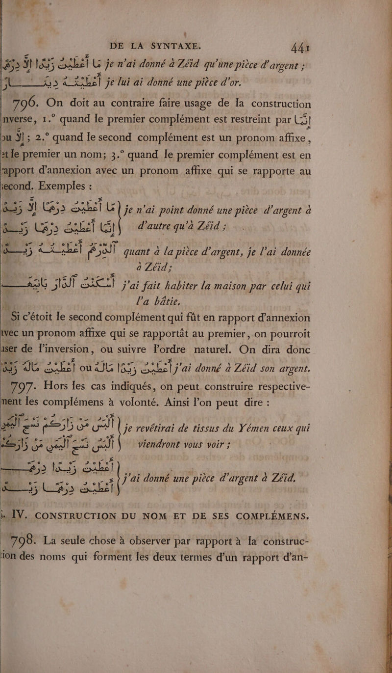 (4 DE LA SYNTAXE. Adi #3 il lXs: étbst LG je n'ai donné a Zéïd qu’une pièce d’ argent ; ARS RU) je lui ai donné une pièce d'or. 796. On doit au contraire faire usage de 1a construction nverse, 1.” quand le premier complément est restreint par LS] u ÿ; 2.° quand le second complément est un pronom affixe, tte] premier un nom; 3.° quand Île premier complément est en rapport d’annexion avec un pronom affixe qui se rapporte au second. Exemples : à ÿ! C2; SET G je n'ai point donné une pièce d'argent à A FR L£ 5 I] We] d’ autre qu a Zéid ; de; CRUE po) | quant à de pièce d'argent, je l'ai donnée a Zéid ; ñ CNET À 9 . De : ns , ——1%$Ù lot CRU j'ai Jait habiter la maison par celui qui l’a bâtie, LS c'étoit le second complément qui fût en rapport d’annexion vec un pronom affixe qui se rapportât au premier, on pourroit ser de linversion, ou suivre l’ordre naturel. On dira donc 1. 5 7 ? Us 1 ou 2 js 155; sue) ai donné a Zéid son argent, o7. Hors les cas indiqués, on peut construire respective- ment les complémens à volonté. Ainsi l’on peut dire : D «7 , EE : A Ses à ul je revétirai de tissus du Yémen ceux qui é a - re GAZ te ÆÉ | viendront vous voir ; —#5 l55 Es 09 » pi “: 1 ÿ il 7e - s) j ai donné une pièce d'argent a Zéid, ee; Le;s exabs | i. IV. CONSTRUCTION DU NOM ET DE SES COMPLÉMENS. 798. La seule chose à observer par rapport à la construc- 10n des noms qui forment les deux termes d’un rapport d’an-