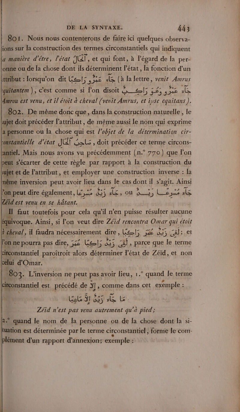 | 801. Nous nous contenterons de faire ici quelques observa- lions sur la construction des termes circonstantiels qui indiquent (a manière d'être, l’état ALT, et qui font, à l'égard de la per- \onne ou de la chose dont ils déterminent l’état, la fonction d’un tribut : JDrSQu on dit Cat; re Lea a Ja lettre, venit Amrus quitantem ), c’est comme si l’on disoit LA ET pére . \Amrou est venu, et il éroit à cheval (venit Amrus, et iyse equitans). / LC] Po Ps ème ons que, dns fa construction patuielle, le an. Mais nous avons vu à précédemment (n.° 770) que l'on beut s'écarter de cette règle par rapport à la construction du sujet et de lattribut, et employer une construction inverse : la as inversion peut avoir lieu dans le cas foRE il s agit, Ainsi peut dire SEEN» es 4 35 s&amp;, où is le jus dis -s GS «7 eT h heal, il Em nécessairement dire, Le Pa Jé dj Hu et ' on ne RO pas re pe Gels &amp; 5 a: , parce que le terme he. L’inversion ne peut pas avoir lieu, 1.° quand Île terme ‘ : ET x P: # irconstantiel est, dos sf Ÿ}, spnne dans cet exemple : s 6 fe ù Zéid DUREE pas venu autrement qu'a pied ; 2 quand le nom de la personne ou de Ia chose dont la si- luation est déterminée par le terme circonstantiel, forme le com- Plément d’un rapport d’annexion; exemple :