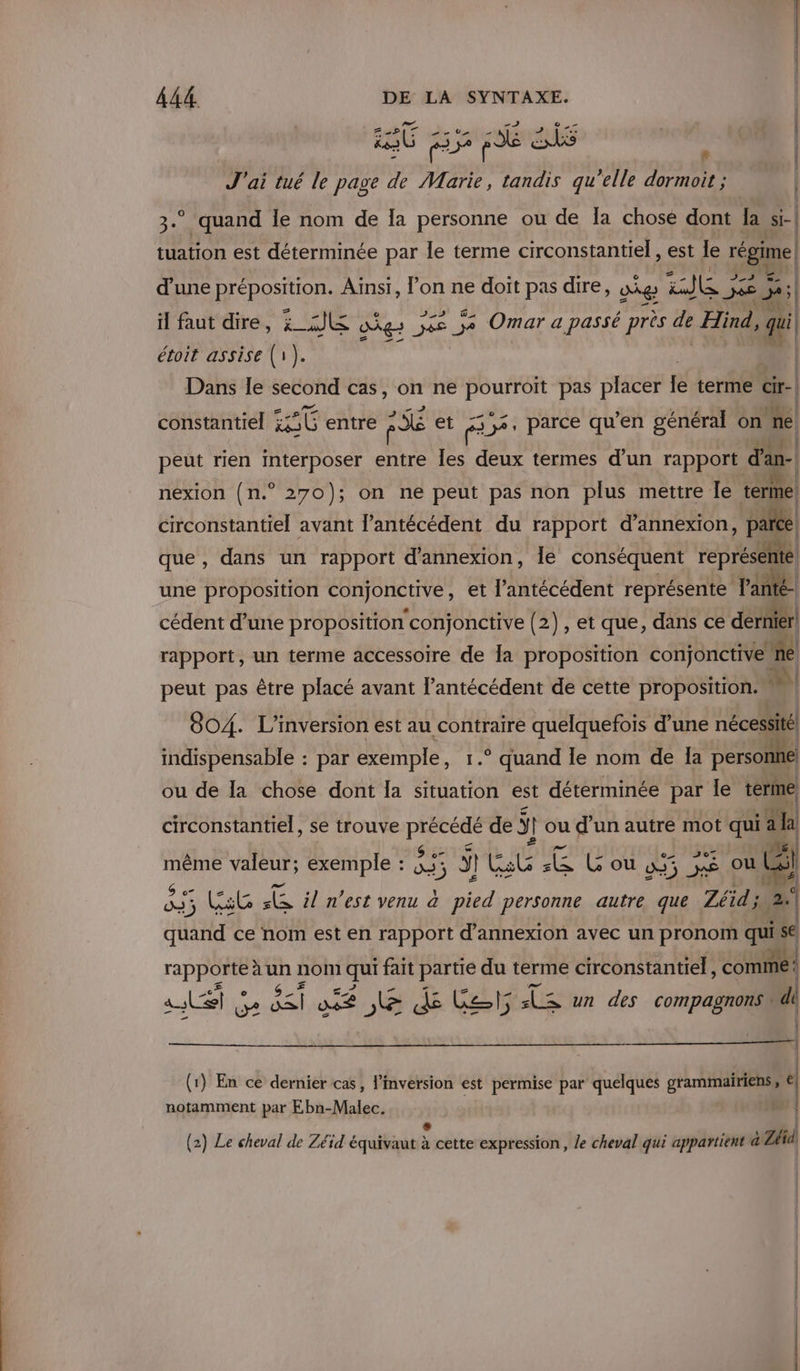 bi SN ve Cl | re nt CE dE ES x J'ai tué le page de Marie, tandis qu’elle dormoit ; | 3.° quand Île nom de la personne ou de Îa chose dont la si-| tuation est déterminée par le terme circonstantiel , est le régime d'une préposition. Ainsi, l’on ne doit pas dire, ag . ee 5 | il faut dire, AE &lt; ag: jee je Omar a passé près da Hind, qui | étoit assise (1). | Dans le second cas, on ne DUREE pas placer le terme cir-| constantiel cet entre RE et F 53, parce qu’en général on ne peut rien interposer entre Îles deux termes d’un rapport d'an- nexion (n.° 270); on ne peut pas non plus mettre Îe tel circonstantiel avant l’antécédent du rapport d’annexion, parce. que, dans un rapport d'annexion, le conséquent repré une sa HBÉ conjonctive, et l’'antécédent représente Fanté- cédent d’une proposition conjonctive (2), et que, dans ce dernier! rapport, un terme accessoire de la proposition conjonctive. ie peut pas être placé avant l’antécédent de cette proposition. M 804. L’inversion est au contraire quelquefois d’une nécessité | indispensable : par exemple, 1.° quand le nom de Îa personne ou de la chose dont Îa situation est déterminée par le terme circonstantiel, se trouve PCR de ÿ ou d’un autre mot qu ah #07 même valeur; exemple : &amp; ge à 5 À Co mu 2 G'ou 455 xe oub “ se SE 5; LC FE il n’est venu à no personne autre que Zéid; 2 me ce nom est en rapport d’annexion avec un pronom quisé) rapporte à un nom qui fait partie du terme circonstantiel, es as S D 5&lt;i te JE dé Cat 5 (te un des compagnons di | (1) En ce dernier cas, l'inversion est permise par quelques grammairiens, ù notamment par Ebn-Malec. | È (2) Le cheval de Zéïd équivaut à cette expression, le cheval qui appartient à Zéid