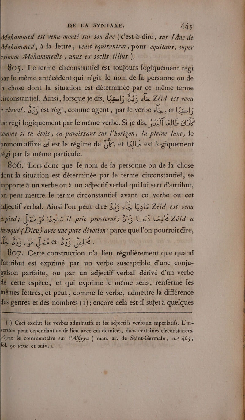 Mohammed est venu monté sur son ne (c’est-à-dire, sur l'âne de Mohammed, à la lettre, venit equitantem , pour equitans, super asinum Mohammedis , unus ex sociis illius }, 605. Le terme circonstantiel est toujours logiquement régi par le même antécédent qui régit le nom de [a personne ou de avchose dont Îa situation est sine Pas ce même terme monte Ainsi, lorsque je dis, Let; 433 se Zéid est venu a cheval, re 3 est régi, comme agent, par le ES TE ete}, est régi logiquement par Île même verbe. Si je dis, on lis: L ENT somme si tu étois, en-paroissant sur l'horizon, la pleine lune, Le pronom affixe «J est le régime de UR et WJU est logiquement réoi par la même ponte “806. Lors donc que Îe nom de la personne ou de la chose dont Îa situation est déterminée par le terme circonstantiel, se rapporte à un verbe ou à un adjectif verbal qui lui sert d’attribut, onpeut mettre Île terme circonstantiel avant ce verbe ou cet adjectif verbal. Aïnsi l’on peut dire 835 ie Gal Zéïd est venu à pied ; Je $ 2 él il prie prosterné; 05 Lés LES Zéid a + 40 ( Dieu ) avec une ui dévotion; parce que l’on pourroit dire, L. 1e 5; re Je etat Ha de | 807. Cette construction n’a lieu régulièrement que quand lattribut est exprimé par un verbe susceptible d’une conju- gaison parfaite, ou par un adjectif verbal dérivé d'un verbe dé cette espèce, et qui exprime le même sens, renferme les mêmes lettres, et peut, comme le verbe, admettre la différence des genres et des nombres {1}; encore cela est-il sujet à quelques (1) Ceci exclut les verbes admiratifs et les adjectifs verbaux superlatifs. L’in- ersion peut cependant avoir lieu avec ces derniers, dans certaines circonstances. Voyez le commentaire sur lA/fyya ( man. ar. de Saint-Germain, n° 465, ol. 90 verso et suiv. ).