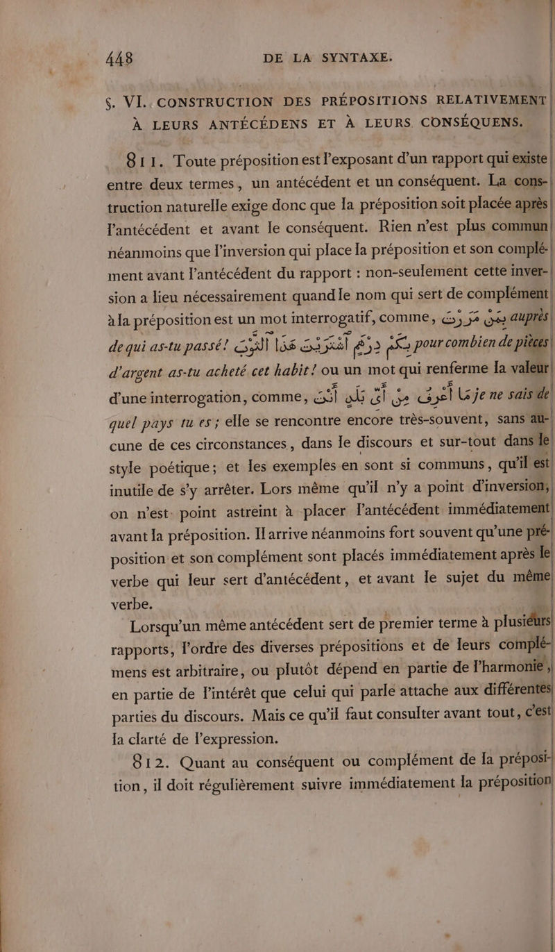 $. VI. CONSTRUCTION DES PRÉPOSITIONS RELATIVEMENT | À LEURS ANTÉCÉDENS ET À LEURS. CONSÉQUENS. 811. Toute préposition est l'exposant d’un rapport qui existe entre deux termes, un antécédent et un conséquent. Lacons- | truction naturelle exige donc que la préposition soit placée après| | l'antécédent et avant le conséquent. Rien n’est plus commun | néanmoins que l’inversion qui place la préposition et son complé-| ment avant l’antécédent du rapport : non-seulement cette inver- | sion a lieu nécessairement quand le nom qui sert de comp) à la préposition est un mot EPS comme, € ; 2 LV auprés de qui as-tu passé! SA ù lisa 21 Sl 852 re ne , pour combien de pièces d'argent as-tu acheté cet ubru / ou un se qui renferme la valeur! d’une interrogation, comme, Hell où SG De CG 3,1 LS je ne sais de | quel pays IL e5; elle se rencontre encore très-souvent, sans au-| cune de ces circonstances, dans le discours et sur-tout dans le style poétique; et les exemples en sont si communs, qu sil est inutile de s’y arrêter. Lors même qu'il n’y a point d’inversion, | on n’est: point astreint à placer l’antécédent. immédiatement avant la préposition. Il arrive néanmoins fort souvent qu'une pré position et son complément sont placés immédiatement après Le verbe qui leur sert d'antécédent, et avant le sujet du même) verbe. | Lorsqu'un même antécédent sert de premier terme à plusidurs rapports, l’ordre des diverses prépositions et de leurs complé- mens est arbitraire, ou plutôt dépend en partie de l'harmonie , en partie de l'intérêt que celui qui parle attache aux différentes| parties sie IRÈQUESS Mas ce qu’il faut consulter avant tout, c'est | tion, il doit régulièrement suivre immédiatement la préposition, | |