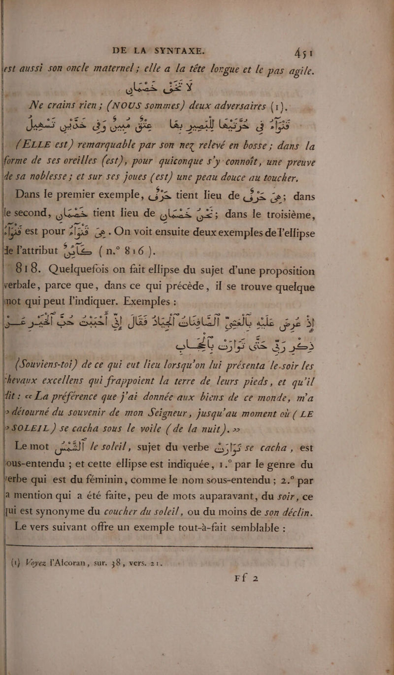 est aussi son oncle maternel; elle à la tête lorgue et le pas agile. ABS EN Ne crains rien ; (NOUS sommes) deux adversaires (1). &gt; Ge des Dé dome Um RES G 1 (ELLE est) remarquable par son nez ns en A dans la forme de ses oreilles (est), pour quiconque s'y connoît, une preuve de sa noblesse; et sur ses joues (est) une peau douce au toucher, Dans le premier exemple, Fr ;s tient lieu de, AE c; dans le Drond, fes tient lieu de ulées Ç UE dans le troisième, 155 est pour &gt; ‘135 ce + On voit ensuite deux exemples de l'ellipse HeFattribut rs ( n.° 816). | IM618. Quelquefois on fait ellipse du sujet d’une proposition verbale, parce que, dans ce qui précède, il se trouve quelque lnot qui peut l'indiquer. Exemples : sa Se sit JE AT SE seit : de pe Tee (ess) ) 15 ce S &gt; ) 5 5 — (Souviens-toi ) de ce qui eut lieu fre on lui présenta le.soir les Fhevaux excellens qui i frappoient la terre de leurs pieds, et qu'il dit: cc La préférence que j'ai donnée aux biens de ce monde, m'a L&gt; détourné du Souvenir de mon Seioneur, jusqu'au moment où ( LE BSOLEIL ) se cacha sous le voile (de la nuit). &gt; Le mot sr le soleil, sujet du verbe &amp;, SI se cacha, est jous-entendu ; et cette ellipse est indiquée, 1.° par le genre du 1erbe qui est du féminin, comme le nom sous-entendu ; 2.° par ja mention qui a été faite, peu de mots auparavant, du soir, ce jui est synonyme du coucher du soleil, où du moins de son déclin. Le vers suivant offre un exemple tout-à-fait semblable : (1} Voyez l'Alcoran, sur. 38, vers. 21. Ff 2