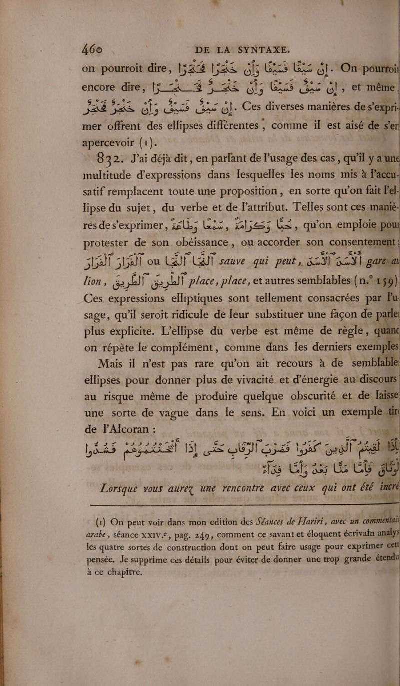 on pourroit dire, 154% 15&amp;S 65 Bis UE Gi. On pourtoil LA s #7 24. S seu Dre PE AS Se À « Le encore dire, 157 5 $ &lt;s 6, CNRS 6! , et même = 6 °- 07 &gt; DE &amp;,, 5 © 0 CE 5 | as ne GLS ER ES Er «lt. Ces diverses manières de s’expri: Æ£Æ = , mer offrent des ellipses différentes , comme il est aisé de s’en apercevoir (1). | | 8 32. Jai déjà dit, en parlant de l'usage des cas , qu'il y a une multitude d’expressions dans lesquelles les noms mis à Paccu- satif remplacent toute une proposition, en sorte qu’on fait let lipse du sujet, du verbe et de l'attribut. Telles sont ces mamiè: res de s'exprimer, is; RE al; É£ , qu’on emploie pou: protester de son obéissance, ou accorder son consentement ; At Luit ou EU CT sauve qui peut, Re ro N garesa lion , Le ET shit place, place, et autres semblables (n°159) Ces expressions elliptiques sont tellement consacrées par Pu sage, qu’il seroit ridicule de leur substituer une façon de parle: plus explicite. L’ellipse du verbe est même de règle, quant on répète le complément, comme dans Îes derniers exemp s Mais il n’est pas rare qu’on ait recours à de ienbfie ellipses pour donner plus de vivacité et d'énergie au’discours. au risque même de produire quelque obscurité et de: laisse une sorte de vague dans le sens. En voici un exemple“ de PAlcoran : ne : © LD ONE DAIG E E LÈRS ROUEN SL CE QUI GES ÈS Gall Rem pas Hé 15 Chase j 0 bio 00 . Lorsque vous aurez une rencontre avec ceux qui ont été incré 1 » 2100 L | ri (1) On peut voir dans mon edition des Séances de Hariri, avec un core arabe, séance XXIV.Æ, pag. 249, comment ce savant et éloquent écrivain analys les quatre sortes de construction dont on peut faire usage pour exprimer cell pensée. Je supprime ces détails pour éviter de donner une trop grande étendu à ce chapitre. |