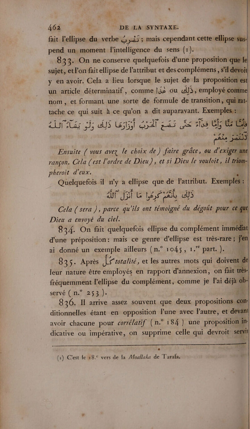 fait l’ellipse du verbe £, 45; mais cependant cette ellipse:sus} pend un moment l'intelligence du sens (1). wa | 83 3. On ne conserve quelquefois d’une proposition que le sujet, et l’on fait ellipse de l’attribut et des complémens, s’il devoit y en avoir. Cela a lieu lorsque le sujet de a proposition’est un article déterminatif, comme |js ou AJ, employé comme nom, et formant une sorte de formule de transition , qui rat- Lot ce qui suit à ce qu'on a dit auparavant. Exempless: | | | { Alarm ous. Cas 5j Me UENERS CL | A © 20 met | Ensuite { vous avez le choix de) faire grâce, ou d'exiger une rançon. Cela (est l'ordre de Dieu), et si Dieu le vouloit, il triom: pheroit d'eux. | Quelquefois il 7 a elipse que de Pattribut. Exemples : | AUX Ji CG Les Et LE ee | Cela ( sera ), parce qu'ils ont témoigné du dégoät pour ce ax Dieu a envoyé du ciel. | 834. On fait quelquefois ellipse du complément immédiat d'une préposition: mais ce genre Pit est très-rare ; jen ai donné un unie ailleurs (n.° 1045, 1. part. ). 8 35- Après id totalité, et les autres mots qui doivent de leur nature être employés en rapport d’annexion, on fait très fréquemment l'ellipse du complément, comme je lai déja ob- servé ( n.° 253 ). 8 26. II arrive assez souvent que deux propositions Com ditionnelles étant en opposition lune avec l’autre, et devant avoir chacune pour corrélatif (n.° 184 ] une proposition in- dicative ou impérative, on supprime celle qui devroit ed (1) C'est le 18.° vers de la Moallaka de T'arafa. ue