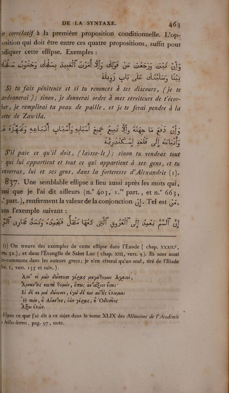 le corrélatif à la première proposition conditionnelle. L’op- losition qui doit être entre ces quatre propositions, suffit pour hdiquer cette ellipse. Exemples : LE GS s dd Susil à k sl _ NS AS GE Gas sf 65 5 an ce ds, te Si tu fais pénitence et si tu renonces à tes discours, (je te lardonnerai ); sinon, je donnerai ordre à mes serviteurs de t’écor- her, je remplirai ta peau de paille, et je te ferai pendre à la orte de Zawila, D PY 27 A # + 2 #ie2; «els ŒUuls alt Je es feu gs 65 L | HORS A0 JM Ÿ | s il paie ce qu'il doit , ( laisse-le ); sinon tu vendras tout ? qui lui appartient et tout ce qui appartient à ses gens, ct tu GRO WU =D î ES A5) da jee es if af it Rs ET 6] | (r } On trouve des exemples de cette ellipse dans l’Exode { chap. XxxII€, Hs 32 ), et dans l'Évangile de Saïnt Luc ( chap. xII, vers. 9). Hs sont aussi És-communs dans les auteurs grecs; je n’en citerai qu'un seul, tiré de FIliade iv. 1, vers. 135 et suiv. ). | AN € jy dbnva yexs weyauuor Ayauoi, lu, Apouyles rai Ouuor, ümws anl£ror ésœr* Ei dÈ we pi don ; La dE er aloe É AG H nv, Û Alalos , io mes, n Odboños À Eco A a ce que j'ai dit à ce sujet dans le tome PT des Mémoires de l’Académie ls Gelles-letrres , pag. 97, note. |