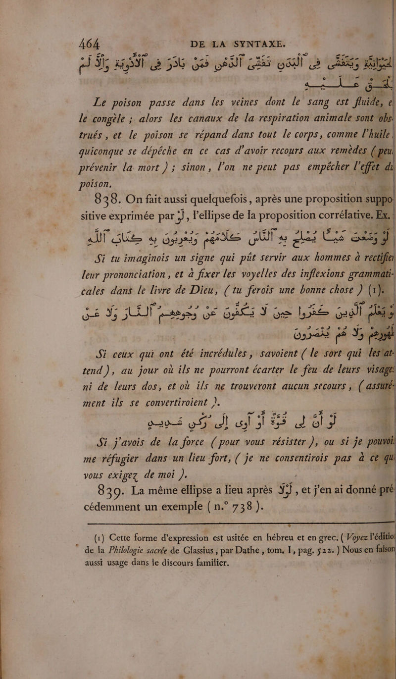 3 HT a 36 GS DST Lis CE Re nt, Eù aa Le poison passe dans les veines dont le sang est fluide, à le congèle ; alors les canaux de la respiration animale sont obs. trués , et le poison se répand dans tout le corps, comme l’ huile | | quiconque se dépêche en ce cas d'avoir recours aux remèdes | peu prévenir la mort ) ; sinon, l'on ne peut pas empêcher l’ L'or di poison. Ô 3 8. On fait aussi quelquefois, après une proposition Ne sitive exprimée par te Mr de la proposition corrélative. Ex. 4 ee 12 0 F2 52 Ses » = La Hd | ait GE 4 Gr peste fa u Ji LS ds 54 Si tu imaginois un signe qui püt servir aux hommes à récti fier leur prononciation, et a fixer les voyelles des inflexions grammati- | { cales dans le livre de Dieu, (tu ferois une bonne chose ) (1 1). | JA ,002 RS I qe GE GÉE Ÿ Ge LE Graf (Es OS jé ds ol Si ceux qui ont été incrédules , savoient ( le sort qui dles'at. tend), au jour où ils ne pourront écarter le feu de leurs visage! ni de leurs dos, et où ils ne trouveront aucun secours | ( assüté: ment ils se convertiroient }. | 220 Bu) ui À 55 dd 1.3 Si j'avois de la force ( pour vous résister }, ou si je pouvoi. me réfugier dans un lieu fort, ( je ? ne consentirois pas à Ce D vous exigez de moi ). 839: La même ellipse a Iieu après ÿÿ, et j'en aï donné: pi cédemment un exemple ( n.° 738 }4 | | (1) Cette forme d'expression est usitée en hébreu et en grec. ( Voyez  de la Philologie sacrée de Glassius , par Dathe , tom. I, pag. 522.) Nous en 1e aussi usage dans le discours familier. |