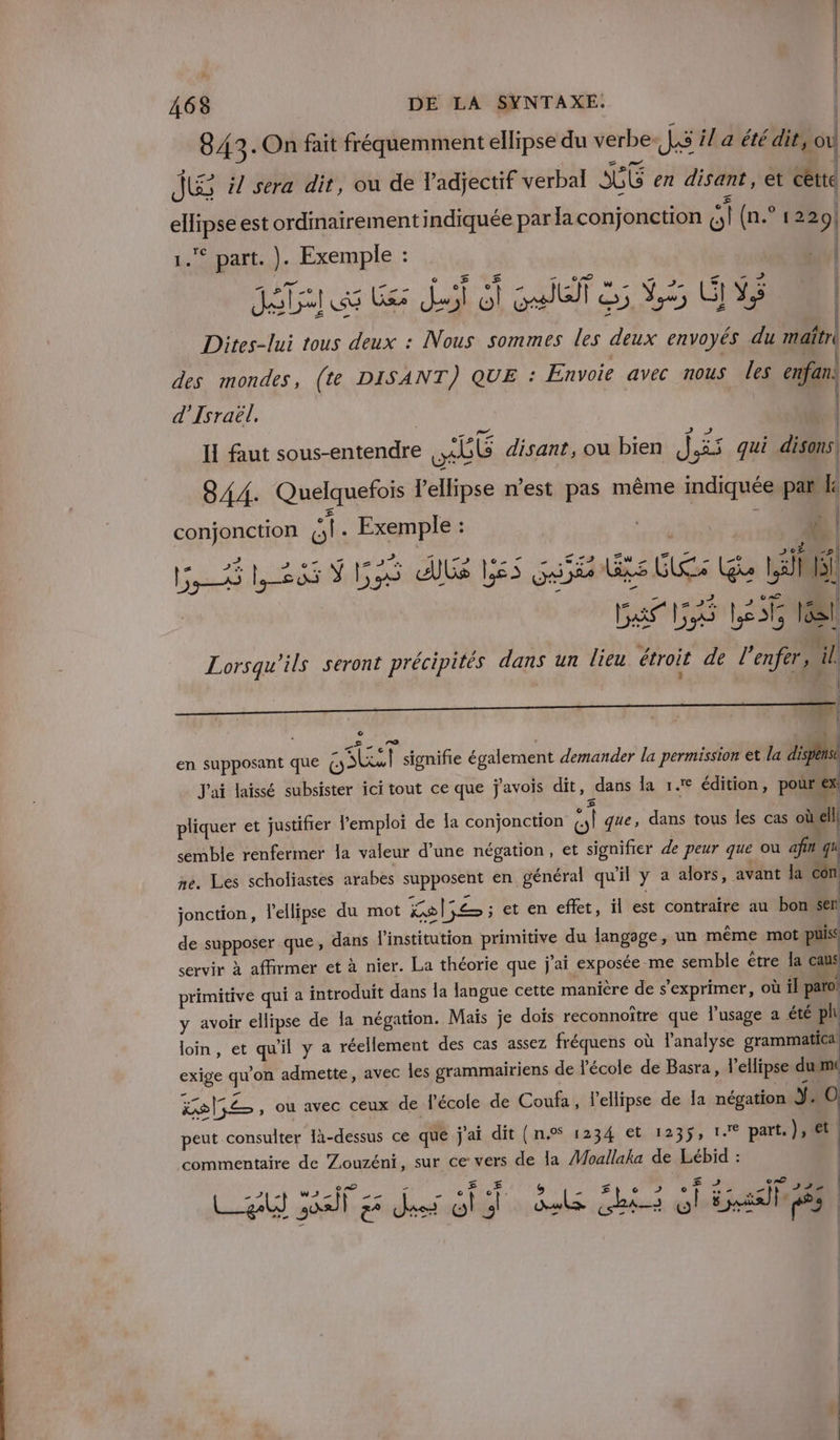 843 . On fait fréquemment ellipse du verbe. JS il a été dit, où JE #7 sera dit, ou de l'adjectif verbal SGL en disant, et cette ellipse est ordinairement indiquée par la conjonction ç,i (n.° 122 9! 1. part. ). Exemple : M Le de A ALL. © Fi #4 k 21 pee RAR de 4 - 2 Il Dites-lui tous deux : Nous sommes les deux envoyés du maîtri des mondes, (te DISANT) QUE : Envoie avec nous les enfan: | d'Israël. | | PAPE : (d f Le , i | H faut sous-entendre ob disant, ou bien j &amp;S qui disons 844. Quelquefois lellipse nest pas même indiquée pañ Le | conjonction ol. Exemple : | o| | # he | 7. ÿ Le ue ULS bé REX ..72 i Zu z GLS 20 | il f | os lus UE Le Than 20 ge |, Al) pes Le Do le | Ba La Let 16 ù y $ i 1 | Lorsqu'ils seront précipités dans un lieu étroit de l'enfer, ill ? - (2 ——_———— “| en supposant que Dal signifie également demander la permission et la dispense J'ai laissé subsister ici tout ce que j'avois dit, dans la 1. édition, pourex £ 4 | pliquer et justifier l’emploi de la conjonction O! que, dans tous les cas où ell semble renfermer la valeur d’une négation, et signifier de peur que ou afin qu ne. Les scholiastes arabes supposent en général qu'il y a alors, avant la con: jonction, l'ellipse du mot ke = ; et en effet, il est contraire au bone de supposer que, dans l'institution primitive du langage, un même mot puis servir à affirmer et à nier. La théorie que j'ai exposée me semble être la caus primitive qui a introduit dans la langue cette manière de s'exprimer, où il paro' y avoir ellipse de la négation. Maïs je dois reconnoître que l'usage a été ph loin, et qu'il y a réellement des cas assez fréquens où l’analyse grammatica exige qu'on admette, avec Îles grammairiens de l'école de Basra, l'ellipse du m POCE , OU avec CEUX de l'école de Coufa, l’ellipse de Ia négation ne (0) peut consulter 1à-dessus ce que j'ai dit (n° 1234 et 1235, 1e part. ), € commentaire de Zouzéni, sur ce vers de la Moallaka de Lébid : A EU WANT Le 4 e A s A MR E ED A Are 2 pr