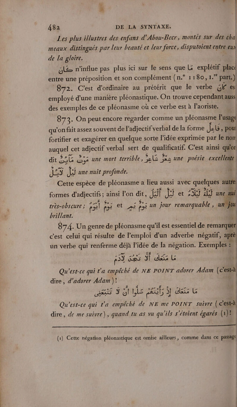 Les plus illustres des enfans d’Abou-Becr, montés sur des chal meaux distingués par leur beauté et leur force, disputoient entre eux de la gloire. le n’influe pas plus ici sur le sens que L pi place entre une préposition et son complément (n.° 1180,1. ‘part. ) 872. C’est d'ordinaire au prétérit que Île verbe gKies! employé d'une manière PES On trouve cependant auss des exemples de ce pléonasme où ce verbe est à laoriste, NM | { 87 3. On peut encore regarder comme un pléonasme Bi qu’on fait assez souvent de adjectif verbal de Ia forme Lt &gt; pou fortifier et exagérer en quelque sorte l’idée exprimée par le non pAueLs cet adjectif verbal sert de Meur C’est ainsi qu'or 5e. dit e &lt;s une mort terrible, tr ds une poésie excellente LS {ÿ une nuit profonde. A Cette espèce de pléonasme à lieu ep avec Ron autre formes d'adjectifs ; ainsi l’on qe Ari) {3 et 24] HU une nai très-obscure ; P ass F5 et ei 5 un jour remarquable, un jou brillant. 874. Un genre de pléonasme qu'il est essentiel de remarquer, c'est celui qui résulte de l'emploi d’un adverbe négatif, aprè un verbe qui renferme déjà l’idée de Ia Me Exemples : ; | | 43 Ke si AE, Qu'est-ce qui t'a empêché de NE POINT adorer Adam (c2 al dire, d’adorer Adam é L  | ÿ Gt LS ct dax L | Qu'est-ce qui ta empêché de NE me POINT suivre { c'estl | | dire, de me suivre), quand tu as vu qu'ils s'étoient égarés (1)! (1) Cette négation pléonastique est omise ailleurs, comme dans ce passage