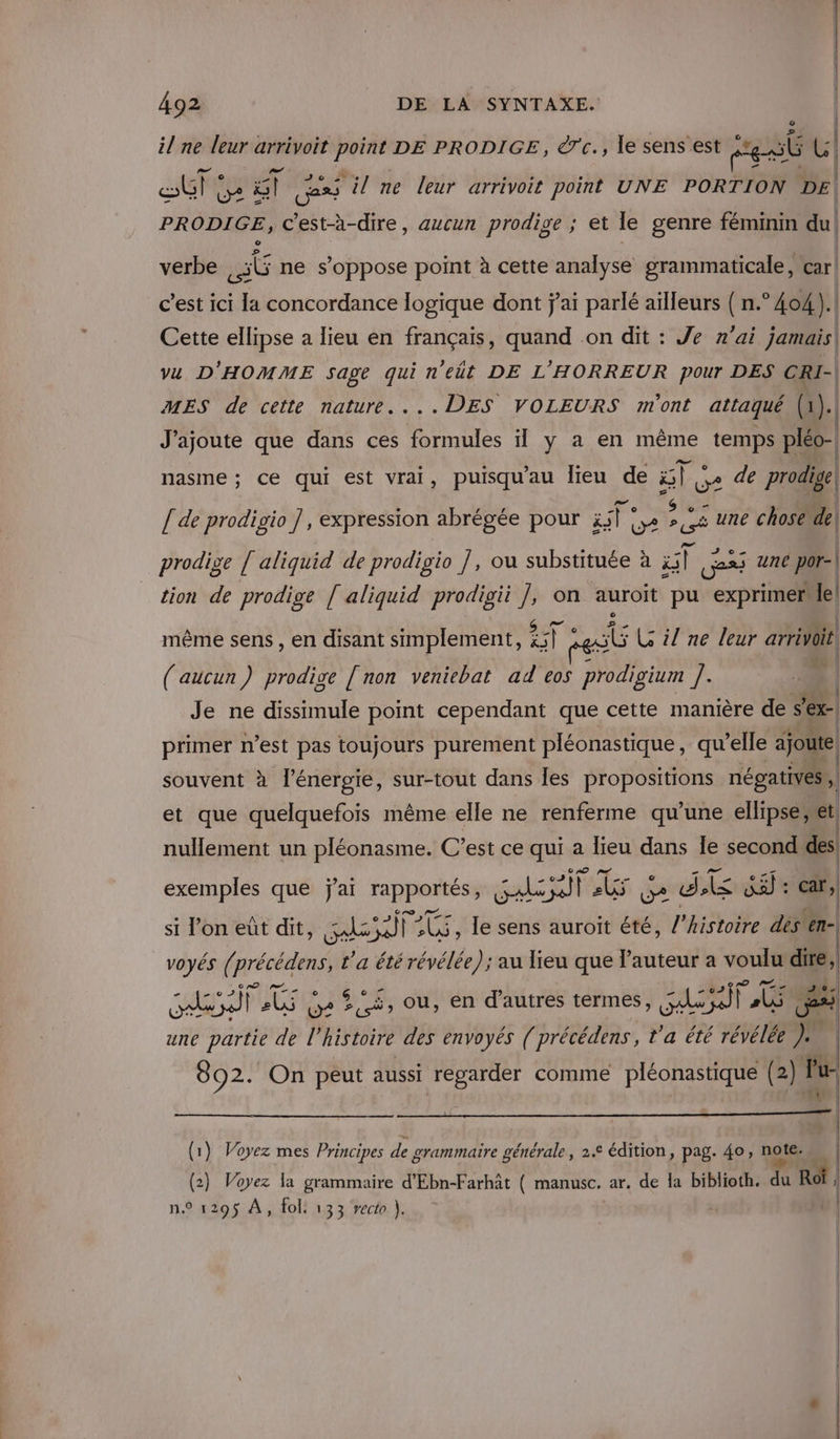 il ne leur arrivoit point DE PRODIGE, erc., le sens est sb U (e | ET DA à ) Gess il ne leur arrivoit point UNE PORTION DE | PRODIGE, c'est-à-dire, aucun prodige ; et le genre féminm du! verbe 6 ne s’oppose point à cette analyse grammaticale, car | c’est ici la concordance logique dont j'ai parlé ailleurs ( n.° 404 ).| Cette ellipse a lieu en français, quand on dit : Je n'ai jamais| vu D'HOMME Sage qui n'eût DE L'HORREUR pour DES CRI-| MES de cette nature....DES VOLEURS m'ont attaqué (1 (: | J'ajoute que dans ces formules il y a en même temps pléo- nasme ; ce qui est vrai, puisqu'au lieu de Elo u? de prodige [ de prodigio ], expression abrégée pour cd De » ur ; une chose de prodige [ aliquid de prodigio ], ou substituée à ul Ge une por- | tion de prodige [ aliquid prodigii ], on auroit pu exprimer le! A . . BETe | même sens , en disant simplement, &amp;51 à LE LG il ne leur arrivait. | 2e | (aucun) prodige [ non veniebat ad eos prodigium se | Je ne dissimule point cependant que cette manière de sex primer n’est pas toujours purement pléonastique, qu'elle ajoute souvent à l'énergie, sur-tout dans Îles propositions négatives , , (1 et que quelquefois même elle ne renferme qu’une ellipse dt nullement un pléonasme. C’est ce qui a lieu dans Îe second des exemples que j'ai rapportés, ads NE ro dk fe car, si l’on eût dit, as FEU , le sens auroït été, l’histoire dés en- voyés ( NÉper L'a été révélée) ; au lieu que l'auteur a voulu dire, Nr] us G2 © À À ou, en d’autres termes, AE Pr: PA une partie de l’histoire des envoyés ( précédens, t'a été révélée }+ | 892. On peut aussi regarder comme pléonastique (2 1 Pu- ps cv | (1) Voyez mes Principes de grammaire générale, 2.€ édition, pag. 40, note. | (2) Voyez la grammaire d'Ebn-Farhât ( manusc. ar. de la biblioth. du Ro , ; n.° 1295 À, fol: 133 recto }. 4