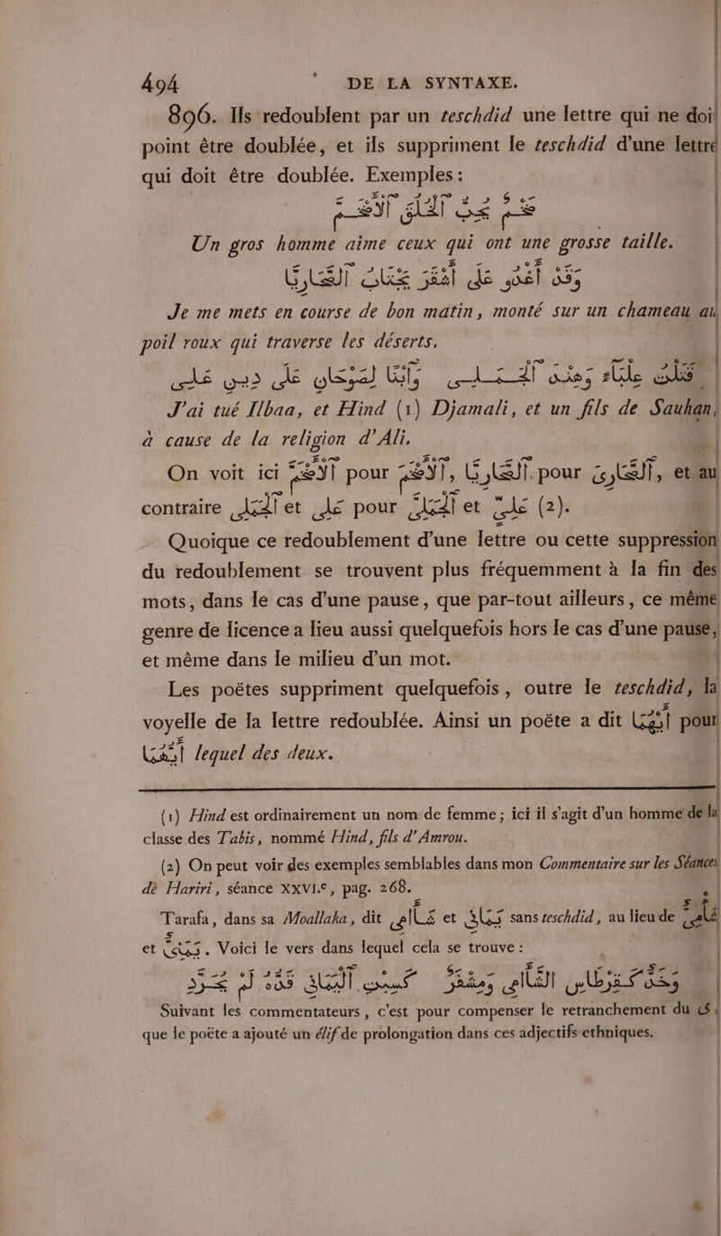 896. Ils redoublent par un teschdid une lettre qui ne doil point être doublée, et ils suppriment le teschdid d'une lettre qui doit être Ti pe Un gros Ra aime ceux qui Cr une grosse taille. ELA QUE AAA ARS | Je me mets en course de bon matin, monté sur un chameau ail - | | poil roux qui traverse les déserts. | rS ya? AE usa Es RENE Ï sie; Gi E ta | J'ai tué Ibaa, et Hind (1) Djamali, et un fils de Eh À à cause de la religion d’Ali, . | ° a. + sr Te 4 On voit ici ,&amp;Y| pour : 27, GET js wc et au contraire sil et À pour FLE betuzzls (4 | 2 Quoique ce redoublement d’une lettre ou cette suppression du redoublement se trouvent plus fréquemment à Îa fin des mots, dans le cas d’une pause, que par-tout ailleurs, ce même genre de licence a lieu aussi quelquefois hors le cas d’une pause, et même dans le milieu d’un mot. L Les poëtes suppriment quelquefois, outre le zeschdid, la voyelle de Ia lettre redoublée. Ainsi un poëte à dit Era pour LAS lequel des deux. | | | | | (1) Hind est ordinairement un nom de femme ; ici il s’agit d’un homme de eu classe des Tabis, nommé Hind, fils d’ Amrou. | (2) On peut voir des exemples semblables dans mon Commentaire sur les Séance: dè Hariri, séance XXVI£, pag. 268. Tarafa, dans sa Moallaha, dit alle et SL sans teschdid, au di de ‘AL 5 et Se Voici le vers dans lequel cela se trouve : | à Se MA + dj nt SLA. rar sé DRE 9 ait bass | Suivant les commentateurs , c'est pour compenser le retranchement du (CE que le poëte a ajouté un é/if de prolongation dans ces adjectifs ethniques. |