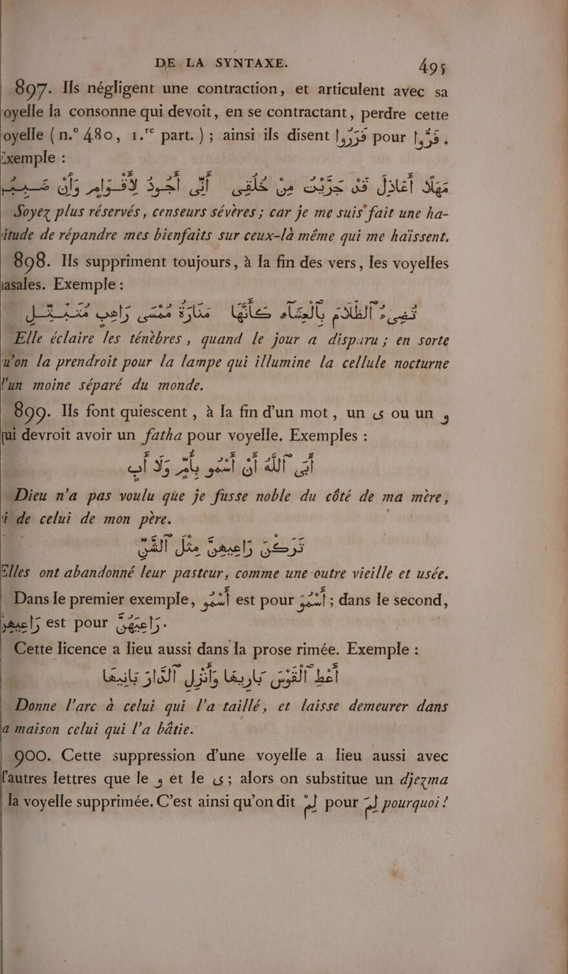 807. Ils négligent une contraction, et articulent avec sa oyelle la consonne qui devoit, en se contractant, perdre cette ; ( re É RE « Des FA&lt; oyelle (n.° 480, 1. part.) ; ainsi ils disent |,,55 pour 55 :xemple : LACET 2 °£ CS w£ Soyez plus réservés, censeurs sévêres ; car je me suis fuir une ha- itude de répandre mes bienfaits sur ceux-là même qui me haïssent. 898. Ils suppriment toujours, à la fin des vers, les voyelles ci Exemple : | gré JE lt nil le Ait T2 Ælle éclaire les ténèbres , quand le jour a disparu ; en sorte don la prendroit pour la lampe qui illumine la cellule nocturne lun moine séparé du monde. 899. Ils font quiescent , à la fm d’un mot, un &amp; ou un 5 [ui devroit avoir un eh, RE Lo PR : “Dieu n'a pas Ds que je sis noble du côté de ma mère, L élde celui de mon père of Je 5 525 tlles ont abandonné leur pasteur, comme une outre vieille et usée. Dans le premier exemple, 2 est pour 5 221; dans le second, |; est pour Secel;. . ‘ AE Cette licence a lieu aussi dans la prose rimée. Exemple : LL ST JA, Ls, DE Gt L D... l'arc à celui qui l’a taillé, et laisse demeurer dans a maison celui qui l’a bâtie. 900. Cette suppression d'une voyelle a lieu aussi avec autres lettres que le ; ét le 44; alors on substitue un djezma la voyelle supprimée. C’est ainsi qu’on dit ” pour el pourquoi !