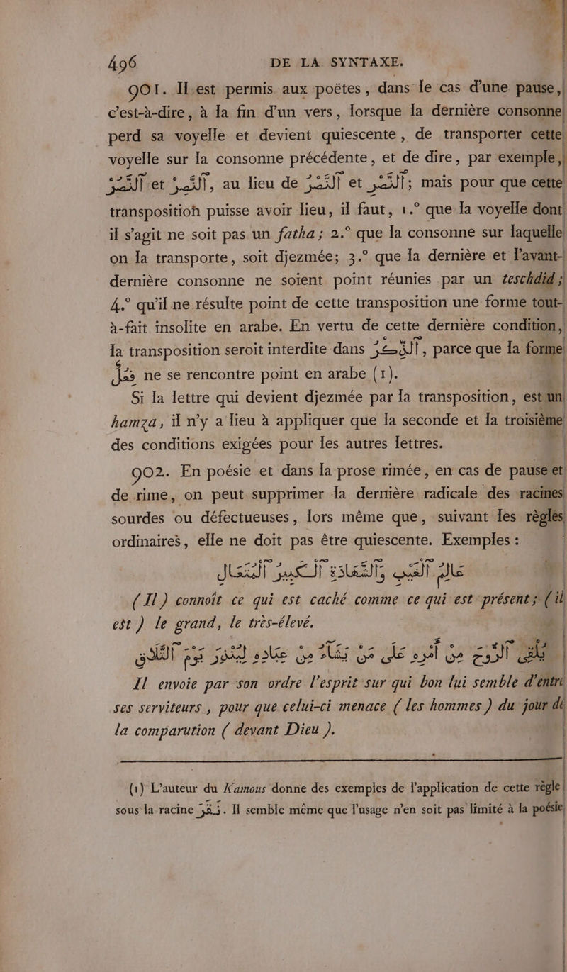 | OO1. Il:est permis aux poëtes , dans le cas d’une pause, c’est-à-dire, à la fin d’un vers, lorsque Îa dernière consonne perd sa voyelle et devient quiescente, de transporter cette) voyelle sur la consonne précédente, et de dire, par exemple | Et et 5.5, au lieu de SLT et ans mais pour que cette transpositioh puisse avoir lieu, il faut, 1.° que la voyelle dont il s’agit ne soit pas un fatha ; 2. ES la consonne sur laquelle on Îa transporte, soit djezmée; 3.° que la dernière et 'avant- dernière consonne ne soient point réunies par un ‘eschdid,; 4° qu’il ne résulte point de cette transposition une forme tout- à-fait insolite en arabe. En vertu de cette dernière condition, 3 transposition seroit interdite dans VU |, parce que la forme jte ne se rencontre point en arabe (1). Si la lettre qui devient djezmée par la transposition, estun! hamza, ü n’y a lieu à appliquer que la seconde et Ia roisième des conditions exigées pour Îles autres Îettres. (l 907 En poésie et dans la prose rimée, en cas de pauséet de rime, on peut supprimer la dernière ie des racines sourdes ou défectueuses, lors même que, suivant les règles ordinaires, elle ne doit pas être quiescente. Exemples : Jul Sao ET, St &gt; - _ nn | (Il) connoît ce qui est caché comme ce qui est présents (il est ) le grand, le très-élevé. | ST F# je 6 éd À Ur? Mia &amp; A GS £; ST | Il envoie par son ordre l’ esprit sur qui bon lui semble d'entre ses serviteurs, pour que celui-ci menace ( les hommes ) du jourdt la comparution ( devant Dieu ). | il | 4 (1) L'auteur du Xamous donne des exemples de l'application de cette règle| sous la racine 5%.5. I semble même que l'usage n'en soit pas limité à la poésie,