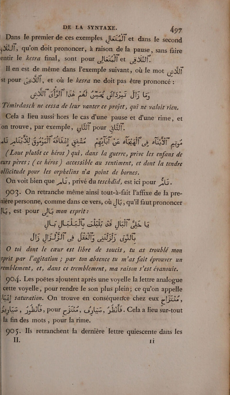 _ Dans le premier de ces exemples JET et dans Île second SOÉUT |, qu'on doit prononcer, à raison de la pause , sans faire entir le kesra final, sont pour JET et ST. ‘Ilen est de même dans exemple suivant, où le mot GOUT st pour = SUT |, et où Île kesra ne doit pas être prononcé : UT fi lie ca DS Si 5 Jt G, Témirdasch ne cessa de leur vanter ce nn. qui ne valoit rien, Cela à lieu aussi hors le cas d’une pause et d’une rime, et on trouve, par exemple, wU pour ST. LE AESU 3 &gt; or 34 EE) Gris set US API Le FCI ri | 4 1 on ce héros ) qui, dans la guerre, prive les enfans de eurs pères ; (ce héros ) accessible au sentiment, et dont la tendre ollicitude pour les orphelins n'a point de bornes. On voit bien que _.L, privé du teschdid, est ici pour KG. Do 3+ On retranche même ainsi tout-à-fait l’affixe de Ja pre- nière personne, comme dans ce vers, où JE, qu’il faut prononcer ÊE est pour [JG mon esprit : JE JA SPA 3 JuF JA G J6 JET 2 JE, fs ut O toi dont le cœur est libre de soucis, tu as troublé mon sprit par l'agitation ; par ton absence tu m'as fait éprouver un remblement, et, dans ce tremblement, ma raison s’est évanouie. 904. Les poëtes ajoutent après une voyelle Ia lettre analogue cette voyelle, pour rendre Ie son plus plein; ce qu’on Re RES. © Ki] saturation. On trouve en AS D chez eux, ci D: + 2 b6, pour e FRNCE = : PUS CT Cela à lieu sur-tout la fin des mots , pour Ia rime. | 905$ . Is retranchent la dernière lettre quiescente dans les IT. Il