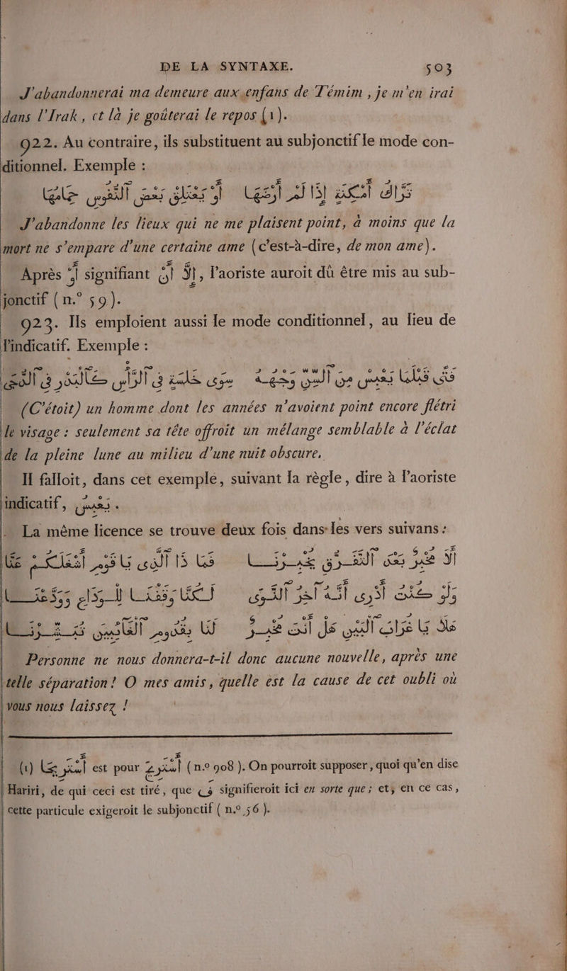 J'abandonnerai ma demeure auxenfans de T'émim , je m'en irai dans l'Irak, ct là je goûterai le repos (1) 22. Au contraire, ils substituent au subjonctif le mode con- ditionnel. sr sde » ess rs su YVES ce «€ # G7 re les ni qui ne me plaisent point, a moins que la mort ne S ‘empare d’une certaine ame (c’est-à-dire, de mon ame). Après , î signifrant ca $t, l’aoriste auroit dû être mis au sub- £ jonctif { n.° $9). 923. Is emploient aussi le Re a conditionnel, au lieu de Pindicatif. mL (C'étoit) un a ne les années um ds encore fé lévisage : seulement sa tête offroit un mélange semblable a l'éclat de la pleine lune au milieu d'une nuit obscure, II falloit, dans cet exemple, suivant [a règle, dire à Paoriste indicatif, US « La même licence se trouve deux fois dans: les vers suivans : LE Li SU oeufs GS LOUE Gif ÿ | sd 5 et nus LE DNAUT AT a RE es 5 5 OUT SE WU Le SA js te Kb ; Ê \ Personne ne nous donnera-t-il donc aucune nouvelle, après une |Vous nous laissez ! | (1) (&amp; sl est pour z 2 (n.9 EN ). On pourroit supposer , quoi qu ’en dise | Hariri, dé qui céci est Paré que € ; signifieroit i ici en sorte que; etÿ Et CE Cas, cette particule exigeroit le subjonctif (n° 56 }.