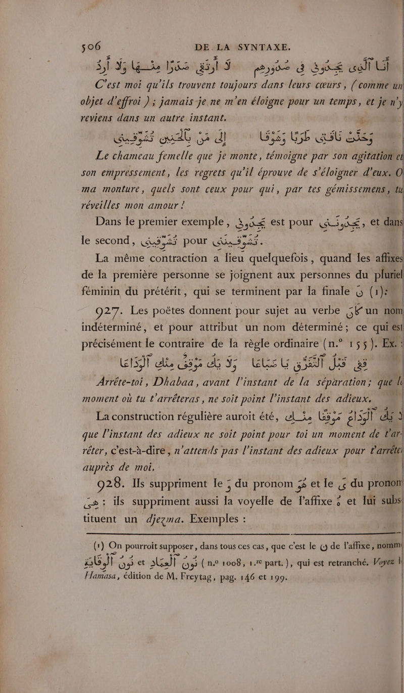 SF Su Gé gts ose à S8é wa Ui C’est moi qu'ils trouvent toujours dans leurs cœurs, { comme un objet d'effroi ) ; jamais je.ne m'en éloigne pour un temps, et je n'y reviens dans un autre instant. Ê SOMME SENAE RASUESS Le chameau femelle que je monte, témoigne par son PR el son empressement, les regrets qu'il éprouve de s'éloigner d'eux. 0 ma monture, quels Sont ceux pour qui, par tes gémissemens tu réveilles mon amour ! | Dans le RSS exemple, CE est pour CE JD É , et dans le second, CE “às pour Age sa. La même contraction a lieu quelquefois, quand les affixes de la première personne se joignent aux personnes du pluriel féminin du prétérit, qui se terminent par la finale &amp; (1) 927. Les poëtes donnent pour sujet au verbe 5e un nom indéterminé, et pour attribut un nom déterminé; ce quiest précisément le contraire de Îa règle ordinaire (n.° 155). Ex. GI dé 5 di EL g M Arrête-toi, Dhabaa, avant l'instant de la séparation; que l b| moment où tu t'arréteras , ne soit point à instant des adieux, | | ( La construction régulière auroït été, «_ie Las Ge 5 AT : j que l'instant des adieux ne soit point pour toi un 7 si de t’ar- réter, c’est-à-dire, n’attends pas l'instant des adieux pour Parrétei auprès de moi, | | | 928. Ils suppriment le ; du pronom getle « du pronon s: ils suppriment aussi la voyelle de l’affixe ; et lui subs! tituent un djezma. Exemples : A (1) On ponTaune es dans tous ces cas, que c'est le (5 de l'afhixe, nomm! ab) FE OS ” te) VE OS ( n° 1008, 1€ part. )}, qui est retranché, Voyez ] Hamasa, édition de M. Freytag, pag. 146 et 199.