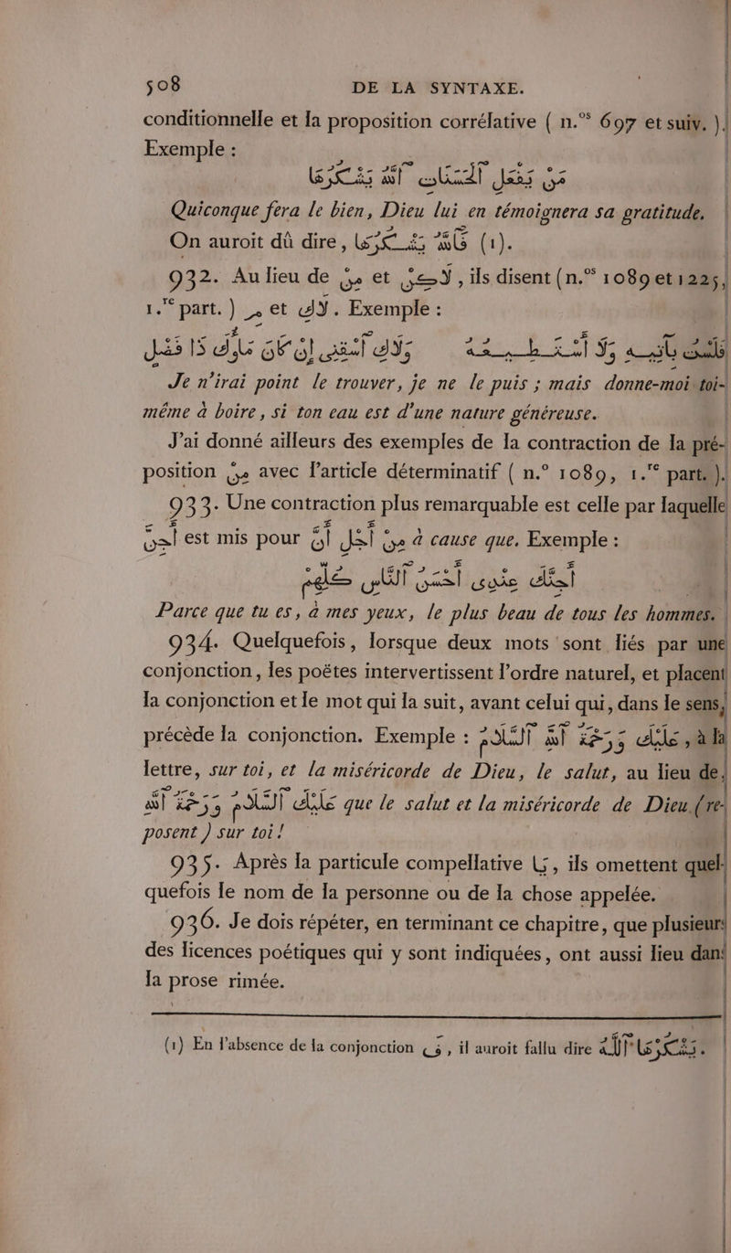 conditionnelle et Ia proposition corrélative ( n.” 697 et suiv. |] Exemple : | RS AT Sud Jés 5 Quiconque fera le bien, Din lai en témoignera sa gratitude. On auroit dû dire TEE 5 xl (1). ee Au lieu de , et Dr , ils disent (n.” 1089 et1225, LS part. ) 2 et AY. Exemple : JS d, A NEC DRE ils Je n’irai point le trouver, je ne le puis ; mais donnecroil bi même à boire, si ton eau est d’une nature généreuse. J'ai donné ailleurs des exemples de Îa contraction de Ja Pre æ. position {. avec l’article déterminatif ( n.° 1080, 1. part)! 9 02: Une contraction plus remarquable est celle par laquelle { | | | | os! est mis pour : fie o à cause es re Parce que tu es, G mes ne” Fr pitt 7 Fi tous les to: 934: Quelquefois, lorsque deux mots ‘sont liés par une conjonction, les poëtes intervertissent l’ordre naturel, et placent la conjonction et le mot qui la suit, avant celui qu dans le sens, précède la conjonction. Exemple : RSLUT si 855 die , aa \ lettre, sur toi, et la miséricorde de Dieu, le salut, au lieu de st ÉF 55 FU | le que le salut et la miséricorde de Dieu, (re: posent ) sur toi! 935- Après la particule compellative L , ils omettent a. quefois le nom de Îa personne ou de la chose appelée. | 936. Je dois répéter, en terminant ce chapitre, que plusieur! des licences poétiques qui y sont indiquées, ont aussi lieu dan: Ja prose rimée. F5 # | | ar P | @ à (1) En absence de la conjonction {3 , il auroit fallu dire air