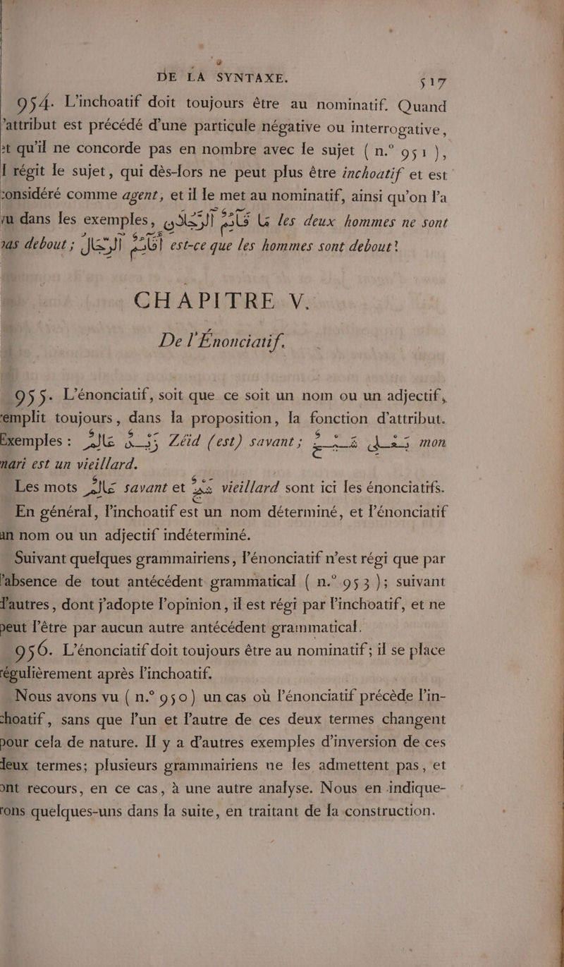 9 S4: L'inchoatif doit toujours être au nominatif. Quand attribut est précédé d’une particule négative ou Interrogative, # qu'il ne concorde pas en nombre avec le sujet ( n.° 051 }, I régit le sujet, qui dès-lors ne peut plus être irchoatif et est sonsidéré comme agent, et il le met au nominatif, ainsi qu’on l’a ru dans les exemples, GAST eG LG les deux hommes ne sont 145 debout ; Je eb est-ce que les hommes sont debout? CHAPITRE V. Del nonciatif. ê $5- L’énonciatif, soit que ce soit un nom ou un adjectif, emplit FORJQMS dans la proposition, Îa fonction d'attribut. Exemples : 2Jl Aus ZLéid (est) savant ; se da mon nari est un vieillard. Les mots DIE savant et 25 vieillard sont ici les énonciatifs. En général, Pinchoatif est un nom déterminé, et l’énonciatif in nom ou un adjectif indéterminé. Suivant quelques grammairiens , énonciatif n’est régi que par l'absence de tout antécédent grammatical ( n.° 053 }; suivant Vautres , dont j'adopte l’opinion, il est régi par linchoatif, et ne peut l’être par aucun autre antécédent grammatical. 95 6. L'énonciatif doit toujours être au nominatif ; il se place évulièrement après l’inchoatif. Nous avons vu { n.° 950) un cas où Pénonciatif Drécede l'in- hoatif, sans que l’un et l’autre de ces deux termes changent pour cela de nature. Il y a d’autres exemples d’inversion de ces Jeux termes; plusieurs grammairiens ne les admettent pas, et nt recours, en ce Cas, à une autre analyse. Nous en indique- ons quelques-uns dans la suite, en traitant de la construction.