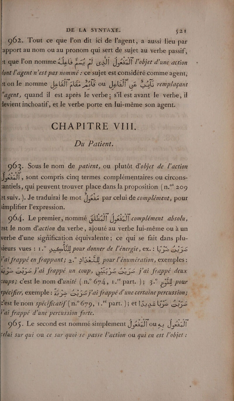 962. Tout ce que lon dit ici de l'agent, à aussi lieu par lapport au nom ou au PROpAN qui sert de sujet au verbe passif, e — ® co ht que l’on nomme JG 5 F 6) sil Jxxil l'objet d’une action ont l'agent n'est pas nommé : ce sujet est considéré comme agent, ht LR ler Ya PA Are hton le nomme Je A 26 ou Jeu we Bb remplaçant l'agent, quand ïl est après le verbe; s’il est avant le verbe, il Hevient inchoatif, et le verbe porte en lui-même son agent. CHAPITRE VIII. Du Patient. 963. Sous le nom de patient, ou plutôt d'objet de l'action ENIE }, sont compris cinq termes somnlémenaires OU CIFCONS- 964. Le premier, nommé EU) | JET | complément absolu, est le nom d’action du verbe, ajouté au verbe lui-même ou à un verbe d’une joeion équivalente; ce qui se fait dans plu- 20 D C0. 2 sIeurs VUESs : 1. * mél pour donner de l'énergie, ex. : LS ES 5s fai frappé en frappant; 2. spa tl Ré énumération, exemples : F. 17 CNE de ex3s j ai frappé un coup, DÉS Sex ;S j'ai frappé deux coups ; c'est le nom das bonté, sépart dy à. EN pour spécifier, exemple: 5 ;5 Ex 55 j'ai arr d'une certaine percussion; AT o22) c'est lenom spécificatif (n.° 679, 1. part. ); et Mas al pop Nai frappé d'une percussion forte. 96 $ - Le second est nommé simplement ï Mur | ou à. J EST celui sur qui ou ce sur quoi se passe l’action où qui en est l’objet :