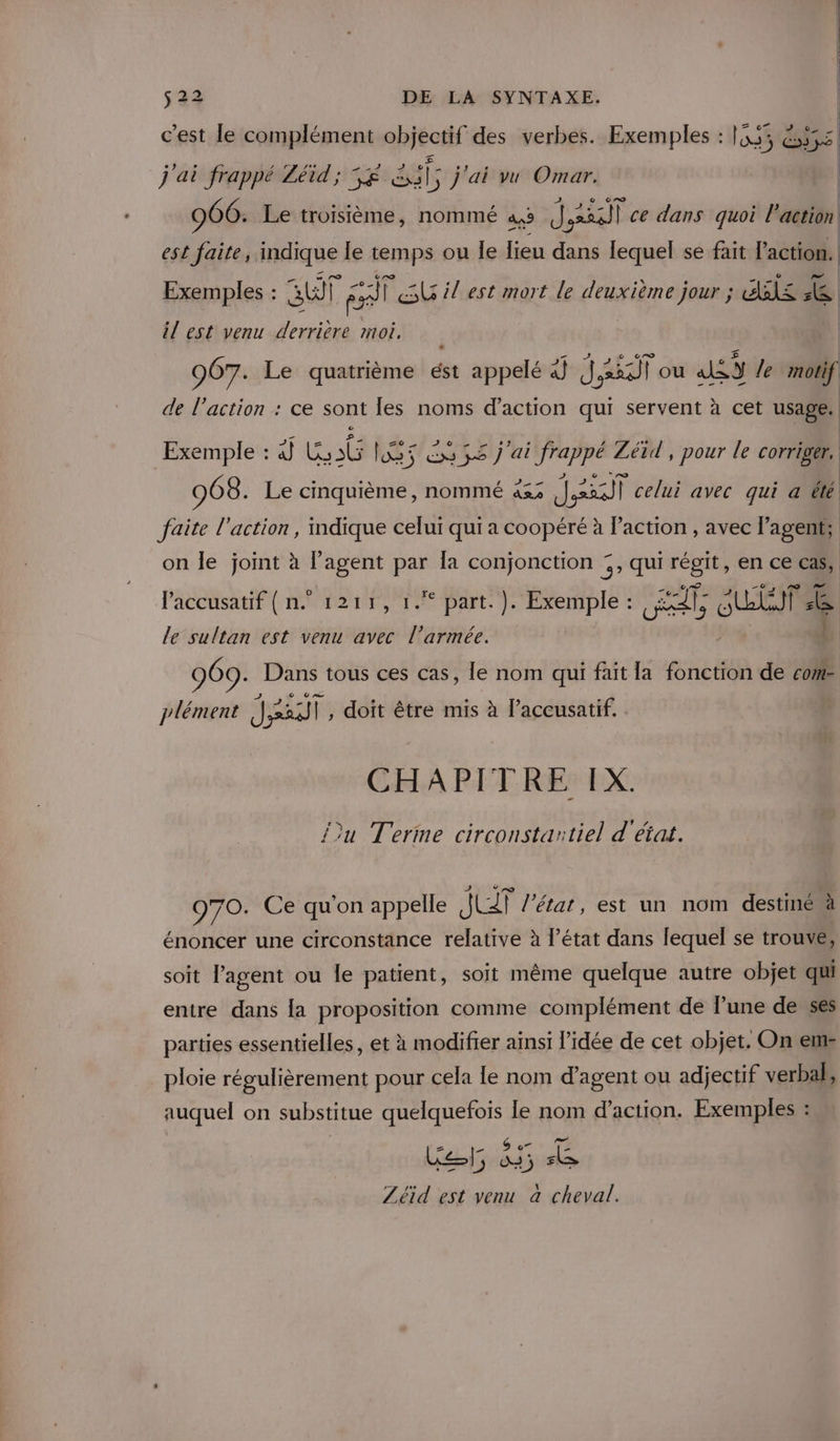 c'est le complément objectif des verbes. Exemples : 1555, 6555 j'ai frappé Zéid'; 5£ sil, j'ai vu Omar. | 966. Le troisième, nommé as (J,xsall ce dans quoi Paction | est faite, indique le femps ou le lieu dans lequel se fait l'action. Exemples : su à fs FSU il est mort le deuxième jour ; AS &amp; il est venu derrière moi. | 907. Le quatrième ést appelé 4j (J,a2i)l ou alSY /e motif de l’action : ce sont les noms d'action qui servent à cet usage: z0 2 2 Exemple : à} 6 LS ex 35 j'ai frappé Zéid , pour le corriger. 968. Le cinquième, nommé äs3 sp celui avec qui a été faite l'action, mdique celui qui a coopéré à l’action , avec l'agent; on le joint à l’agent par Îa conjonction 5, qui régit, en ce cas, l'accusatif { n. 1211, 1. part. ). Exemple : our AC 4 le sultan est venu avec l’armée. | 969. Dans tous ces cas, le nom qui fait la fonction de cote jlément Jast , doit être mis à l’accusatif. CHAPITRE IX. fu Terme circonstantiel d'état. 970. Ce qu'on appelle JET l’état, est un nom destiné à énoncer une circonstance relative à l’état dans lequel se trouve, soit l’agent ou le patient, soit même quelque autre objet qui entre dans la proposition comme complément de lune de ses parties essentielles, et à modifier ainsi l’idée de cet objet. On em ploie régulièrement pour cela le nom d’agent ou adjectif verbal, auquel on substitue SNA le nom d'action. Exemples : ai 535 Pa Zéid est venu à cheval.