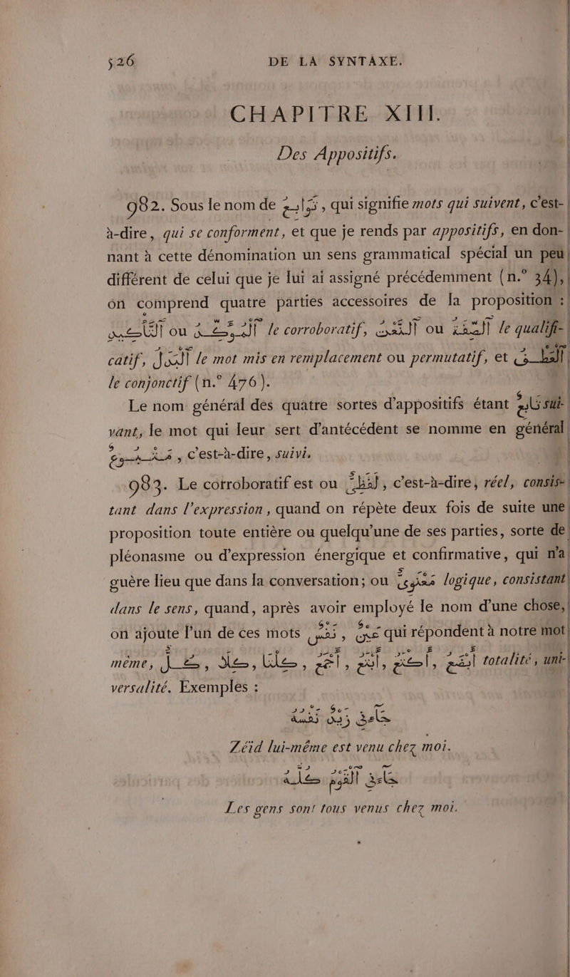 CHAPITRE XIII. | Des Appositifs. 0 | 982. Sous le nom de els , qui sionifre mots qui suivent, C'est- | à-dire, qui se conforment, et que je rends par appositifs, en don-| nant à cette dénomination un sens grammatical spécial un peu | différent de celui que je lui ai assigné précédemment (n.° 34), | on COMPTE quatre parties accessoires de {a proposition | get ou Ken le corroboratif, it où FE à le qualifi- | catif, ei le mot mis en remplacement ou permutatif, et Een: | le conjonctif (n.° 476). | | Le nom général des quatre sortes d’appositifs étant at ri vant, le mot qui leur sert d’antécédent se nomme en général À $ o BARS , C'est-à-dire, suivi, 983. Le cotroboratif est ou Eb, c'est-à-dire, réel, consise tant dans l’expression, quand on répète deux fois de suite une proposition toute entière ou quelqu’une de ses parties, sorte de | pléonasme ou d'expression énergique et confirmative, qui na guère lieu que dans la conversation; ou sf ges logique, consistant! dans le sens, quand, après avoir employé le nom d'une chose, on ajoute l’un de ces mots pe &amp; qui au à notre mot £ | M EU oh QUE le. , al HR sl, en totalité, uni versulité. Exemples : : Sade Sc” uns ÿ PE Zéid lui-même est venu chez moi. al és pe) | ls Les gens Sont tous venus chez moi.