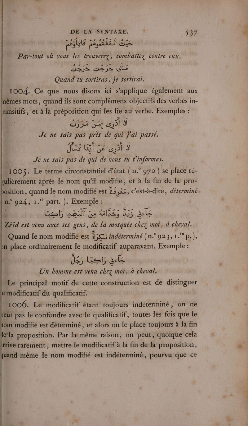 dr + ut pe Par-tout où vous les APR combat contre eux, MCE CESSE EVER dix Quand tu sortiras, je sortirai. 100/{. Ce que nous disons ici s'applique également aux Inêmes mots, quand ils sont complémens objectifs des verbes In- ransitifs, et à la préposition je les Fer au verbe. Exemples : Je ne sais pas près ve qui j'ai passé, - Jr ET e VE « | y Je ne sais pas de qui de nous tu t'informes. 100$. Le terme circonstantiel d'état ( n.° 970 ) se place ré- rulièrement après le nom qu’il modifie, et à la fm de la pro- bosition , quand le nom modifié est 23 24, C'est-à-dire, déterminé. | n.° 924, 1. part. À: Exemples: 2 A Fe Bet at pe Vis ds Ste | Zéïd est venu avec ses gens, de la mosquée chez moi, a cheyal. |: Quand le nom modifié est Re indéterminé (n° 923,1.p.), on place Du le modificatif ec Exemple : Un homme est venu pus moi, à cheval. Le principal motif de cette construction est de distmguer e modificatif du qualificatif. 1006. Le modificatif étant toujours indéterminé, on ne peut pas le confondre avec le qualificatif , toutes les fois que le hom modifié est déterminé, et alors on le place toujours à Ja fin lle’ ÿ proposition. Par la même raison, on peut, quoique cela