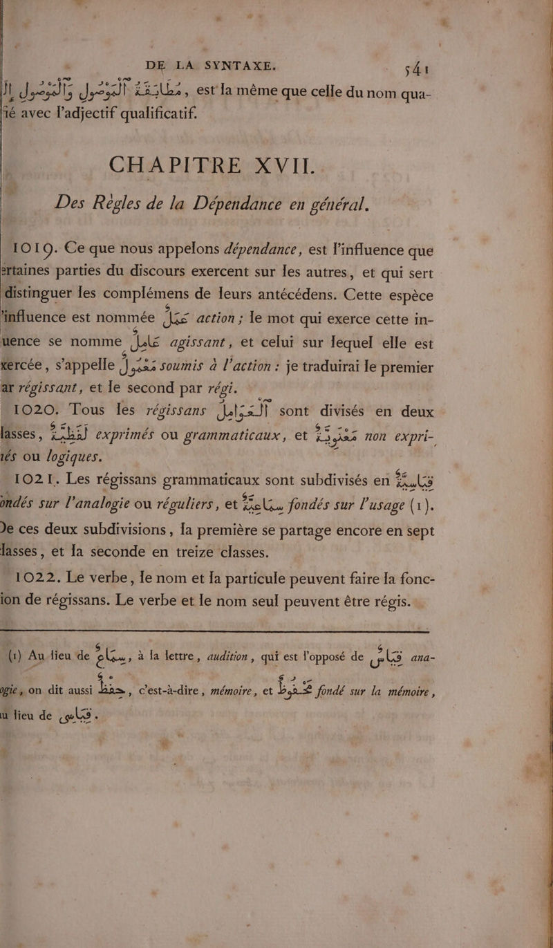 jt LE Le fs 13:1L:, est la même que celle du nom qua- fé avec l'adjectif qualificatif. CHAPITRE XVIL Des Regles de la Dépendance en général. 1019. Ce que nous appelons dépendance, est l'influence que ertaines parties du discours exercent sur les autres, et qui sert distinguer les nt ns de leurs antécédens. Cette espèce influence est nommée ire action ; le mot qui exerce cette in- uence se nomme je agissant, et celui sur lequel elle est kercée, s'appelle 44 soumis à l’action : je traduirai le premier ar régissant, et le second par régi. 1020. Tous les révissans MEET sont Mb en deux és ou logiques. 1021. Les régissans Es sont subdivisés en ER, ondés sur l'analogie où réguliers, et ut fondés sur l'usage (1). Je ces doux subdivisions , [a première se partage encore en sept lasses, et la seconde en treize classes. 1022. Le verbe, le nom et Ia particule peuvent faire [a fonc- ion de régissans. Le verbe et le nom seul peuvent être régis. (1) Au {ieu de au: à la lettre, audition, qui est l'opposé de LE ana- 6 s L : e” : ge, on dit aussi bas, c'est-à-dire, mémoire, et £ fondé sur la mémoire, ù lieu de «les -