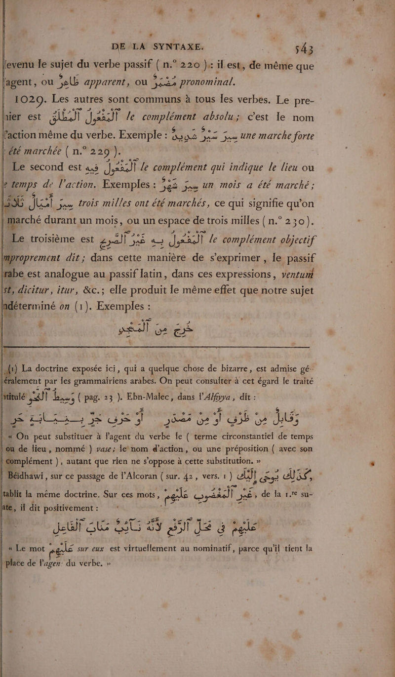 * , DE LA SYNTAXE. | 43 evenu le sujet du verbe passif ( n.° 220 ): il est, de même que Î oder à 45 ”.: ps lagent, ou sb apparent, Ou Ars pronominal. 1029. Les autres sont communs à tous Îles verbes. Le pre- hier est ET Ja le complément absolu; c'est le nom » ° A Ë A a LR ion même du verbe. Exemple : sus 5425 54 Une marche forte | été marchée ( n.° 229 ni Le second est 4,5 dit | Le complément qui indique le lieu ou | 04 de l’action. Exemples : ob js un mois a été marché ; C4 Je js trois milles ont été marchés, ce qui signifie qu’on | marché durant un mois, Ou un FE de trois milles (n.° 2 20). Le troisième est € mat: pre a PEER | le complément objectif improprement dit; dans cette manière de s'exprimer , le passif be est analogue au passif latin, dans ces expressions, ventunt Is, dicitur itur, &amp;c.; elle produit le mêmeeffet que notre sujet hdéterminé on (1). Exemples : AT Ge il La doctrine exposée ici, qui a quelque chose de bizarre, est admise gé-. ralement Fe les grammairiens arabes. On peut consulter à cet égard le traité ititulé 4 til bust { pag. 23 ). Ebn-Malec, dans l'A/fyya , dit : A i ve $ 4 &gt; tee SI 3 292% O2 ‘ on o? ls; &amp; On peut substituer à l’agent du verbe Île ( terme circonstantiel de temps ou de lieu, nommé }) vase; lenom d'action, ou une préposition { avec son | Complément ), autant que rien ne s'oppose à cette substitution. » Béidhawi, sur ce passage de l’Alcoran { sur, 42, vers. 1) Eh} PES 3 CÙ re ltablit la même doctrine. Sur ces mots, ré © Var vs, F Dé» fi la 17e su- hate, il dit positivement : LUF SR ST ES SITE à sé « Le mot els sur eux est virtuellement au nominatif, parce qu'i 11 tient la | place de lagen: du verbe. »