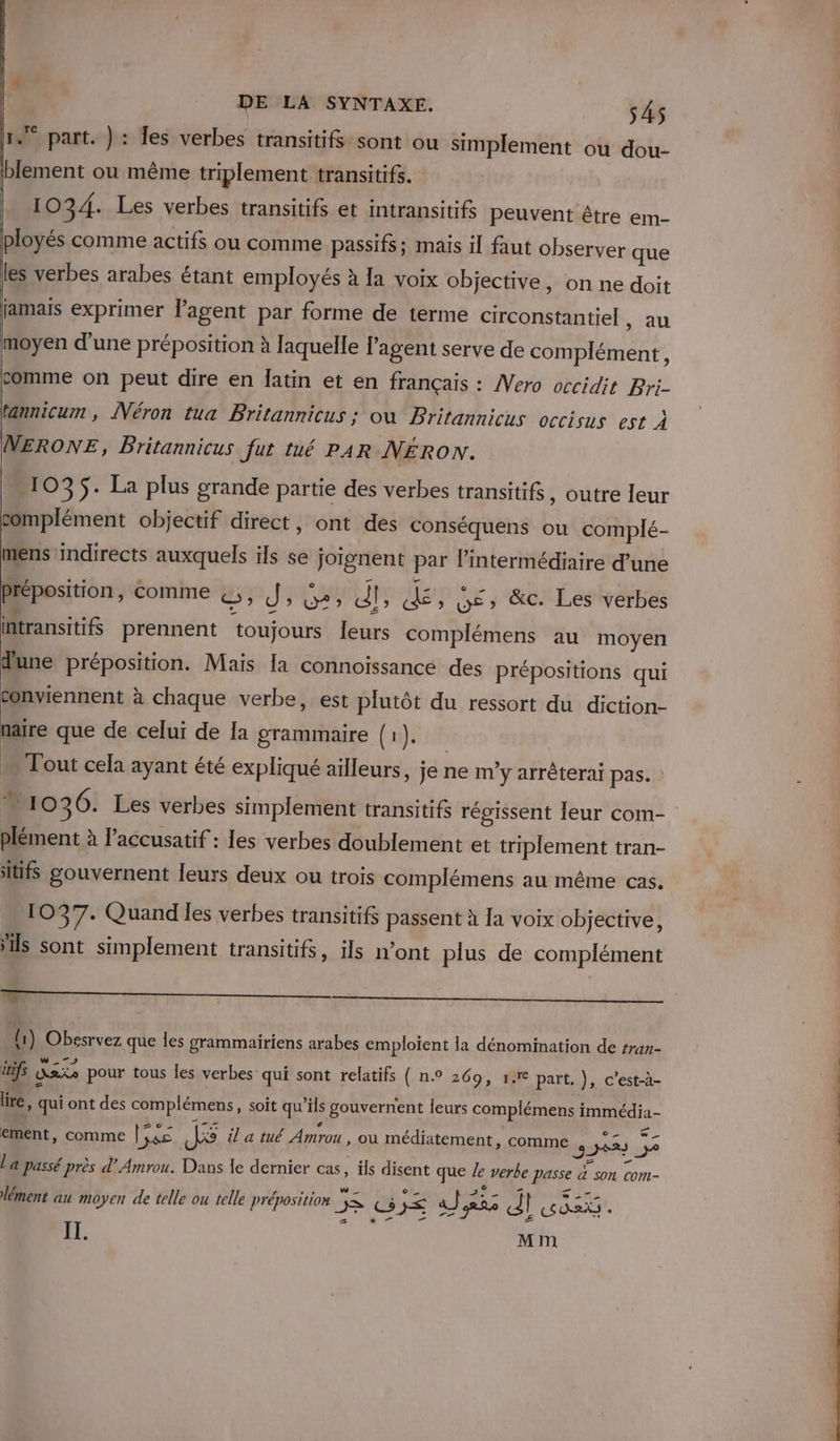 1. part. }: Îes verbes transitifs sont ou simplement ou dou- blement ou même triplement transitifs. 1034. Les verbes transitifs et intransitifs peuvent être em- ployés comme actifs ou comme passifs; mais il faut observer que les verbes arabes étant employés à Ia voix objective, on ne doit jamais exprimer l'agent par forme de terme circonstantiel , au moyen d’une préposition à laquelle l'agent serve de complément, comme on peut dire en Îatin et en français : Vero occidit Bri- tannicum , Néron tua Britannicus ; où Britannicus occisus est À NERONE, Britannicus fur tué PAR NERON. 1035. La plus grande partie des verbes transitifs, outre leur complément objectif direct, ont des conséquens ou complé- mens indirects auxquels ils se joignent par l'intermédiaire d’une Préposition, comme BP JU Li de » We» &amp;c. Les verbes itransitifs prennent ‘toujours leurs complémens au moyen dune préposition. Mais {a connoissance des prépositions qui conviennent à chaque verbe, est plutôt du ressort du diction- naïre que de celui de [a grammaire (1). … Tout cela ayant été expliqué ailleurs, je ne m’y arrêterai pas. 10 26. Les verbes simplement transitifs régissent leur com- plément à l’accusatif : les verbes doublement et triplement tran- itifs gouvernent leurs deux ou trois complémens au même cas. 1037. Quand les verbes transitifs passent à la voix objective, ils sont simplement transitifs, ils n’ont plus de complément AD TT — 1) Obesrvez que les grammairiens arabes emploient la dénomination de rran- \ q g P . | PME . , x itifs Ask pour tous les verbes qui sont relatifs ( n.° 269, 1€ part, }, c’est-à- Hi: = lire, qui ont des complémens, soit qu’ils gouvernent leurs complémens immédia- ement, comme Liss M il a tué Amrou , où médiatement, comme 32683 59 a S0n Cont- RENE o AL &lt; Mia lément au € telle ou telle préposition ; 3. a moyen de Pret I GIE aJ ass Al ox l'a passé près d’ Amrou. Dans Île dernier cas, ils disent que le verbe passe IT. Mm chti 2e dd ne ue à