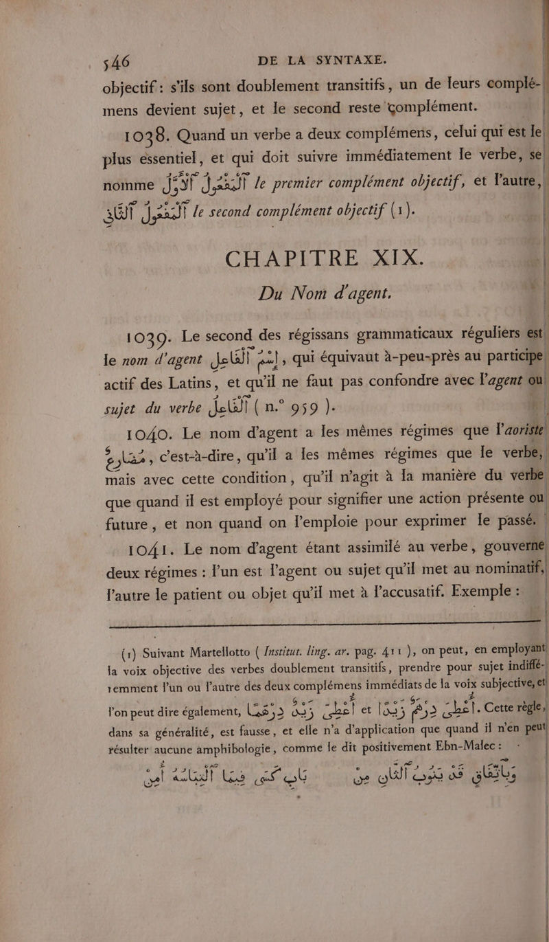 objectif : s'ils sont doublement transitifs, un de leurs complé-| mens devient sujet, et le second reste complément. 10 28. Quand un verbe a deux complémens, celui qui est Je. plus essentiel, et qui doit suivre immédiatement le verbe, se nomme j CI Jaaot le premier complément objectif, et l'autie | ET ei) le second complément objectif (1). | CHAPITRE XIX. Du Nom d'agent, ® 1039. Le second des régissans grammaticaux réguliers est Je rom d'agent Jette pe 2}, qui équivaut à-peu-près au participe, actif des Latins, et qu il ne faut pas confondre avec l'agent ou sujet du verbe deuil ( n.° 959 }). f | 1040. Le nom d'agent a les mêmes régimes que l'aoriste 8) PRE c'est-à-dire, qu'il a les mêmes régimes que Îe verbe, mais avec cette condition, qu'il n’agit à la manière du verbe que quand il est employé pour signifier une action présente où future, et non quand on l’emploie pour exprimer Île passés 1041. Le nom d'agent étant assimilé au verbe, gouverne) deux régimes : l’un est l'agent ou sujet qu ïl met au nominatif, l'autre le patient ou objet qu’il met à laccusatif. Exemple : (| (1) Suivant Martellotto ( /nstitut. ling. ar. pag. 411), on peut, en employant, Ja voix objective des verbes doublement transitifs, prendre pour sujet indiflé-| remment l’un ou l'autre dés deux NE à En de la voix subjective, el lon peut dire également, Les, res dl et et 52 sa Cette règle, dans sa généralité, est fausse, et elle n’a d'application que quand il n’en peut résulter aucune PRE comme le dit postupeyent Ebn-Malec :