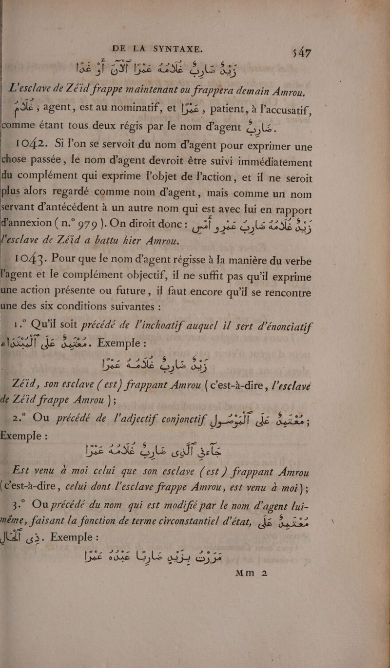 EC IDR DCE BE 8 - D» pe , agent, est au nominatif, et | ; patient, ë laccusatif, comme étant tous deux régis par le nom d'agent £ ete 1042. Si l’on se servoit du nom d'agent pour exprimer une chose passée, le nom d'agent devroit être suivi immédiatement du complément qui exprime l'objet de laction, et il ne seroit plus alors regardé comme nom d'agent, mais comme un nom servant d'antécédent 2 à un autre nom qui est avec lui en FRppOrt d'annexion ( n.° 979 ). On diroit donc : lis SE Ro: lesclave de Zéid a battu hier Amrou. 1043. Pour que le nom d'agent régisse à [1 manière du verbe l'agent et le complément objectif, il ne suffit pas qu'il exprime une action présente ou future, il faut encore qu’il se rencontre une des six conditions suivantes : Qu'il sh précédé de l'inchoatif auquel il sert d'énonciatif LE dé HU Exemple : fé 22 € le à Zéid, son esclave (est) frappant Amrou pe mr l’esclave de Zéïd frappe Amrou ); * Ou précédé de l'adjectif conjonctif ei je, ans : is 35 les HA ES Ge PA UE Est venu à moi celui que son esclave (est) frappant Amrou (c'est-à-dire, celui dont l'esclave frappe Amrou, est venu à moi ps 3. Ou précédé du nom qui est modifié par le nom gigerné lui- même, faisant la fonction de terme circonstantiel d'état, dë TS sa JT 3. Exemple : Ge ais LL ob dx