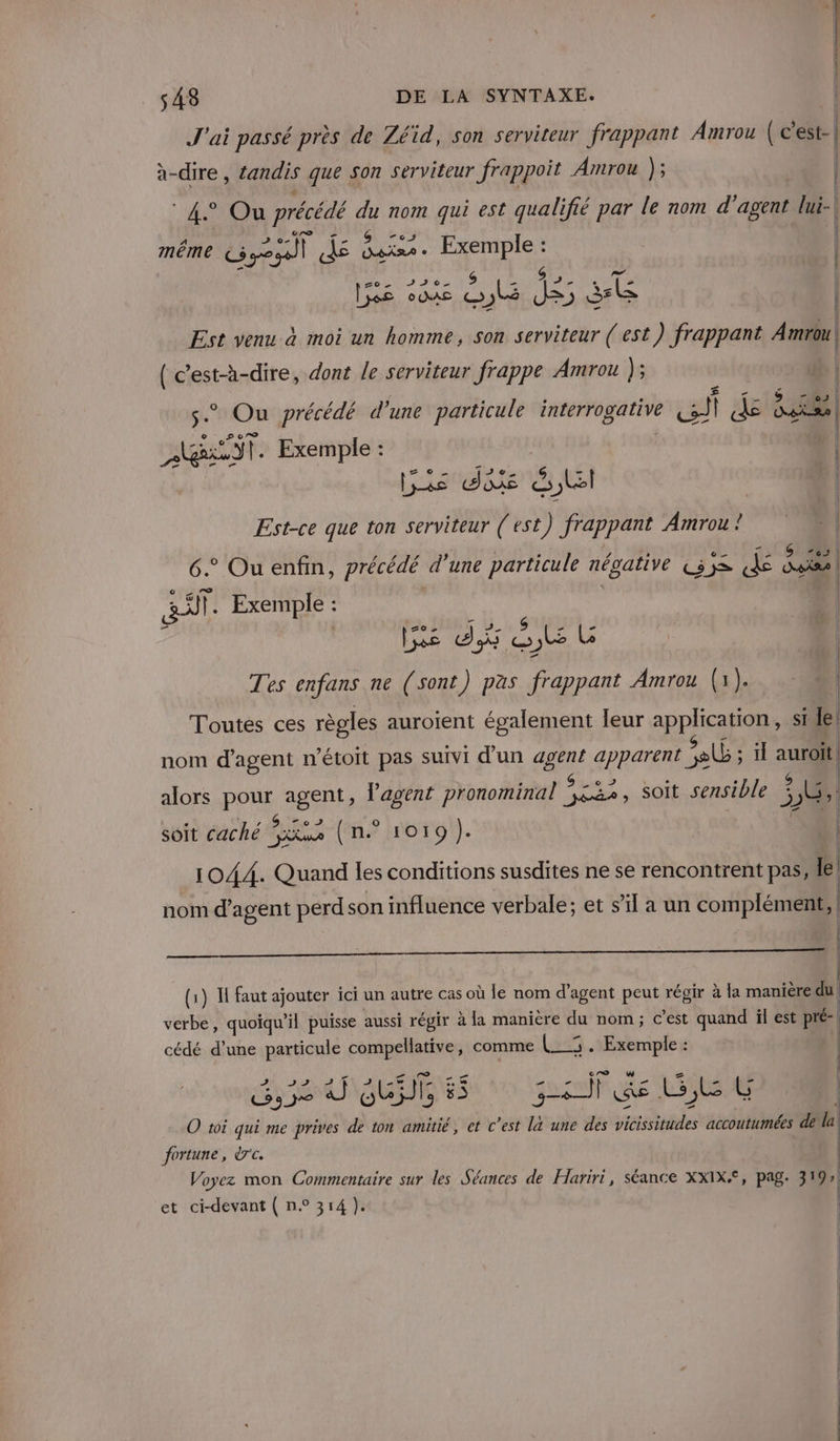 sA3 DE LA SYNTAXE. J'ai passé près de Zéïd, son serviteur frappant Amrou ( c'est-| à-dire, tandis que son serviteur frappoit Amrou ); | 4° Ou précédé du nom qui est qualifié par le nom d'agent lui- | même Goes 4 Aline ee IE vous ne 1e ss | Est venu à moi un homme, son serviteur ( est) frappant Aron (c’est-à-dire, dont le serviteur frappe Amrou ); | * Ou précédé d’une particule interrogative ai | 4 des ass Exemple : | les dis SE | Est-ce que ton serviteur (est) frappant Amrou ! 6. Ou enfin, précédé d’une particule négative are Sp Les À ro a. Exemple : De tite de Tes enfans ne (sont) pas frappant Amrou (1). Toutes ces règles auroient également leur APPHEAE RE si Le nom d'agent n’étoit pas suivi d’un ae LOUE el ; il auroit | 2 | alors PPuE agent, l'agent pronominal es soit sensible j 18 soit caché SES (n.° 1019). 1044. Quand les conditions susdites ne se rencontrent pas, le nom d'agent perd son influence verbale; et s’il a un complément, ac PRE SE tre + (1) IH faut ajouter ici un autre cas où le nom d'agent peut régir à la manière du verbe, quoiqu sil puisse aussi répir à la manière du nom; c’est quand il est pré- cédé d’une particule compellative, comme (RE F ré | se HUE 55 gsm Ge G,L CG O toi qui me prives de ton amitié, et c’est la une des prie accoutumées de la fortune, drc. | Voyez mon Commentaire sur les Séances de Hariri, séance XXIX*, pag. 31 9 et ci-devant ( n° 314 ). ;