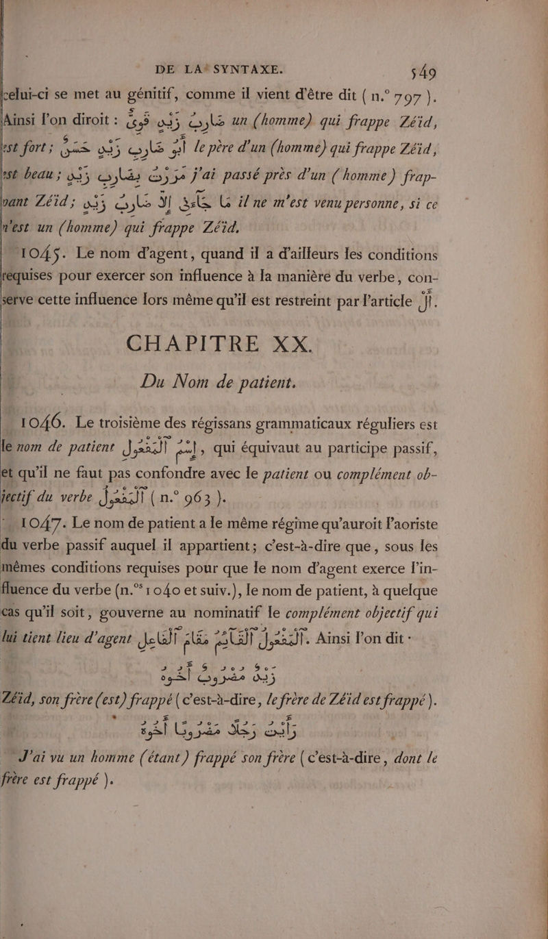 celui-ci se met au BE comme il vient d'être dit ( n.° 7 97 ). Ainsi in diroït : és 23; 5. = oE un (homme) qui frappe Zéid, rt fort ; ie 035 ob ; vi] le père d'un (homme) qui frappe Zéid, st beau ; a 14 æ js, ue 55 j'ai passé près d’un ( homme ) frap- vant Zéid ; 0: s; o JE j se G il ne m'est venu personne, si ce nest un ( Pobiite) qui frappe Zéid, 1045. Le nom d'agent, quand il a d’ailleurs les conditions réquises pour exercer son influence à la manière du verbe, con- serve cette influence Îors même qu'il est restreint par l’article |!. CHAPITRE XX. Du Nom de patient. 1046. Le troisième des RER grammaticaux réguliers est le zom de patient J Fe] a: pl , Qui équivaut au participe passif, et qu'il ne faut pas confondre avec le patient ou complément ob- jectif du verbe Jai ( n.° 963 }. MI 047. Le nom de patient a le même régime qu’auroit Paoriste du verbe passif auquel il appartient; c’est-à-dire que, sous Îles mêmes conditions requises pour que le nom d'agent exerce l'in- fluence du verbe (n.” 1040 et suiv.), le nom de patient, à quelque cas qu'il soit, gouverné au nominatif le complément objectif qui lui tient lieu d'agent ke Re SU Jar. Ainsi l’on dit : fe Dés a Zéïd, son frère (( cu Fer En c’est-à-dire, /e se de Zéid est frappé). J'ai vu un homme (étant y Hhbir son “rs (c’est-à-dire, dont le frère est frappé ).