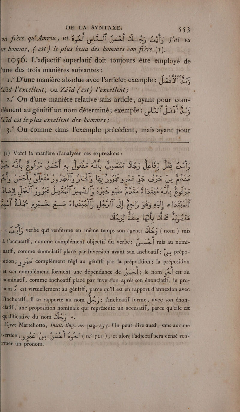 on frère qu'Amrou, et Bgéct e AS ds ar Lis j'ai vu ue homme, (est) le plus Miss des rer son frère (1). 10 56. L’adjectif superlatif doit toujours être employé de une des troïs manières suivantes : NS VE . r.° D’une manière absolue avec l’article; exemple: Ji5Y | a; téid l'excellent, ou Zéïd (est) l'excellent ; * Ou d’une manière relative sans article, ayant pour com Bi. au génitif un nom déterminé ; exemple : gti ï JAP Au 13 téid est le plus excellent des hommes ; 3. Ou comme dans lexemple précédent, mais ayant pour L) _ (1) Voïci la manière . ces Der ra ; &gt; $ De 2 5 À LÉ UE 2 &gt; À mA bee Jo) T9 07 SA I se © FREE Êls vs NE ne fé ae 2e CU &gt; (2 RE As JT, 22 ‘ sie «de eu sax is A] Free so Ska, JS d! ES da Ga th La] SE) ES a Sa #28 # { - « 4 verbe qui renferme en même temps son agent ; $2; nom ) mis à l'accusatif, comme complément der du verbe; Dana mis au nomi- natif, comme énonciatif placé par inversion avant son inchoatif ; 2 prépo- sition ; 32 és complément régi au génitif par la Lo dat la PrÉDen et son complément forment une dépendance de Gas: le nom À est au nominatif, comme inchoatif placé par inversion après son énonciatif ; le pro- 2 . 7 CA TA) ° | nom o est virtuellement au génitif, parce qu'il est en rapport d’annexion avec Mot, il se rapporte au nom NES 3 5 linchoatif forme, avec son énon- clätif, une proposition nominale qui représente un accusatif, parce qu ’elle est qualificative du nom dE », | Voyez Martellotto, Qu ling. ar. pag. 455. On peut dire aussi, sans aucune ° EAP TA 2e 0 RÉ Tes ñ . SL. h Wersion 36 (yo gas é 2 (n.° $21), et alors l'adjectif sera censé reu- mer un pronom.