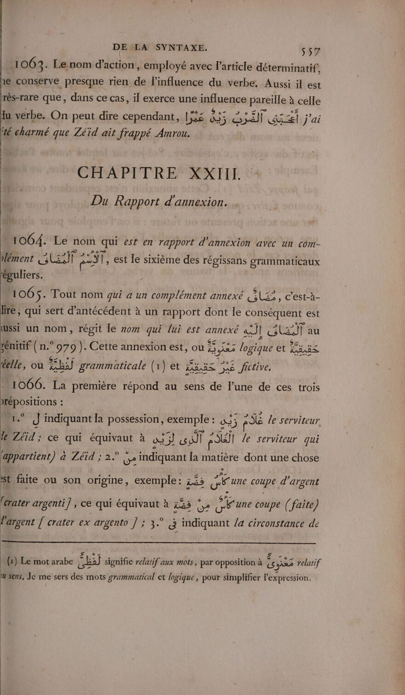 106 3- Le nom d'action, employé avec l’article déterminatif s 1e conserve presque rien de l’mfluence du verbe. Aussi il est rrès-rare que, dans ce cas, il exerce une influence pareïlle à celle 5 (“lt © d lu verbe. On peut dire cependant, Las do; 5 à | Lace j'ai té charmé que Zéid ait frappé Amrou. CETAPITRE XXTIIL Du Rapport d'annexion. 1064. Le nom qui est en rapport d'annexion avec un com- lément UE) F pa) Î, est le sixième des régissans grammaticaux ‘puliers. : 106 S. Tout nom qui a un complément annexé GLS, c'està- fre, qui sert d’antécédent à un rapport dont le conséquent est usst un nom, régit le nom qui lui est annexé à] l GLEN au rénitif { n.° 979 ). Cette annexion est, ou 25; Li lobiqué et EME telle, ou he grammaticale (1) et ES as fictive. 1066. La première répond au sens de l’une de ces trois &gt;répositions : 5 J indiquant la possession, exemple : : 933 RE le serviteur le Zéid ; ce qui équivaut à ue qi: Dr pi | le serviteur qui ‘appartient a Léid ; 2. Le indiquant la matière dont une chose $ i faite ou son origine, exemple: L&amp;5 cat seau, d'argent crater argenti] , ce qui équivaut à La GA S&amp;une coupe ( faite) argent [ crater ex argento ] ; 3.° à indiquant /a circonstance de EX CE e Û . . \ %. 0 | , (1) Le mot arabe mr) signifie relatif aux mots, par opposition à {6 me relatif sens, Je me sers des mots prammatical et logique, pour simplifier Pexpression,