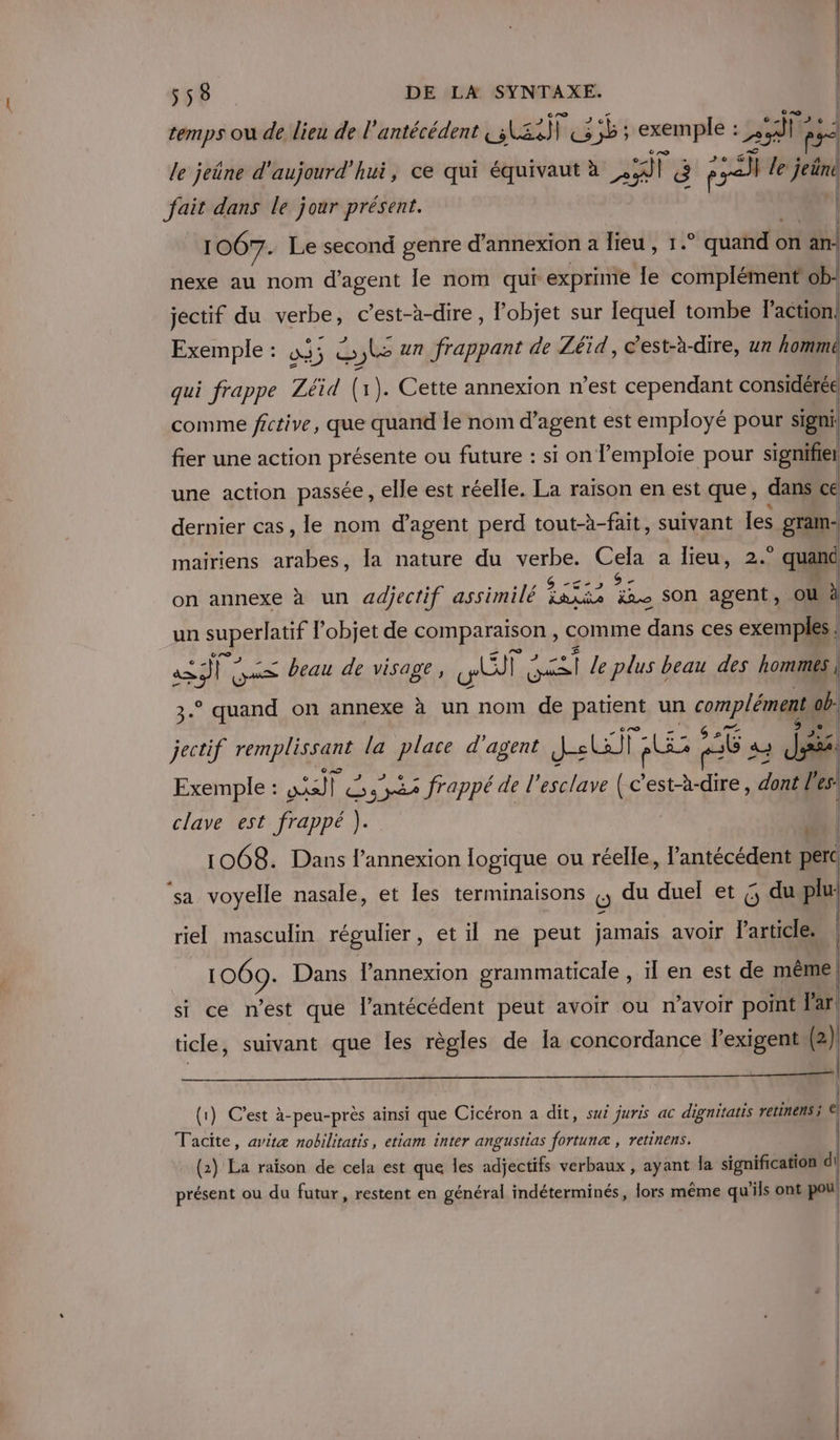 temps ou de lieu de l'antécédent MATE exemple : : ire Fe le jeûne d'aujourd'hui, ce qui équivaut à 359 F ë re] le ji fait dans le jour présent. 1067. Le second genre d'annexion a lieu, 1.° quand on än nexe au nom d'agent le nom qui exprinie le ner ob. jectif du verbe, c’est-à-dire , l’objet sur lequel tombe P action! Exemple : 3; 5 Le un frappant de Zéïd, c’est-à-dire, un hommé qui frappe Zéid (1). Cette annexion n’est cependant considérée comme fictive, que quand le nom d'agent est employé pour signi. fier une action présente ou future : si on lemploie pour signifier une action passée, elle est réelle. La raison en est que, dans ce dernier cas, le nom d’agent perd tout-à-fait, suivant Les gram- mairiens arabes, la nature du verbe. Cela a lieu, 2.° quand on annexe à un adjectif assimilé Fasés pa son agent, ou à un superlatif l’objet de RRPRREQNR comme dans ces exemples: a eee beau de visage, ile AE le plus beau des hommes 3° quand on annexe à un nom de patient un complément ob. jectif rem plan la place d'agent Je 25 56 a à és Exemple : RE 1 3x2 frappé de l'esclave (e est-à-dire, dont l es clave est frappé ). | | 1068. Dans l'annexion logique ou réelle, l'antécédent perc ‘sa voyelle nasale, et les terminaisons {, du duel et Ç, du riel masculin régulier , et il ne peut jamais avoir l’article. 1069. Dans l'annexion grammaticale , ïl en est de même | si ce n’est que l’antécédent peut avoir ou n'avoir point Far! | ticle, suivant que les règles de la concordance lPexigent (2) PU as D AE A CORRE TE NT de Ce | | (1) C’est à-peu-près ainsi que Cicéron a dit, sui juris ac dignitatis retinens; €] Tacite, avitæ nobilitatis, etiam inter angustias fortunæ , retinens. (2) La raison de cela est que les idjectifs verbaux , apents la signification di di présent ou du futur, restent en général indéterminés, lors même qu'ils ont pou