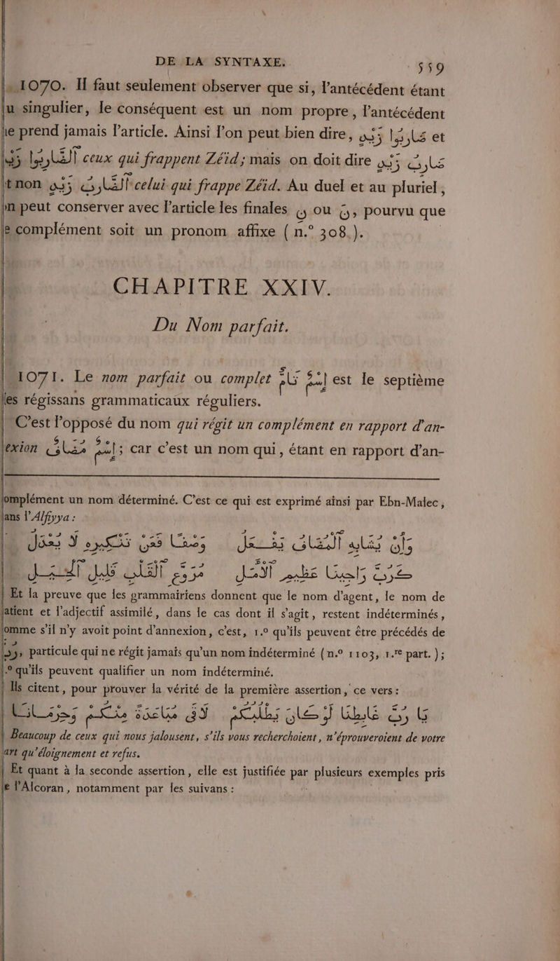 V1 070. If faut seulement observer que si, l’antécédent étant u singulier, le conséquent est un nom propre, l’'antécédent { le pd jamais Particle. Ainsi lon peut bien dire, 03 3 LS et Li LLET Ceux qui frappent Zéid; maïs on doit dire 233 cts |non 535 SEP celui qui frappe Zéid. Au duel et au pluriel, in peut conserver avec l’article les finales 6 OÙ 6; pourvu que B complément soit un pronom affixe {( n.° 308.). CHAPITRE XXIV. Du Nom parfait. Do7 1 Le 70m parfait où complet Ad pal est le septième Les régissans grammaticaux réguliers. C'est l'opposé du nom gui régit un complément en rapport d'an- | » si e à ! | 4 HR ls car c'est un nom qui, étant en rapport d’an- JS Je Sa db DuiuT DRE 52e JET EE Get &amp;52 | Et la preuve que les pgrammairiens donnent que le nom d'agent, le nom de latient et l'adjectif assimilé, dans le cas dont il s'agit, restent indéterminés, : s'il Je avoit ERA d'annexion, c’est, 1.0 4 ‘ils CESR être précédés de | L e ei LT pes 33 or ï DA EE &amp; , (5 | Beaucoup de ceux qui nous jalousenr, s ils vous recherchoient, n rire ds votre \art qu'éloignement et refus. | Et quant à la seconde assertion, elle est justifiée pe plusieurs exemples pris {8 l'Alcoran, notamment par les suivans :