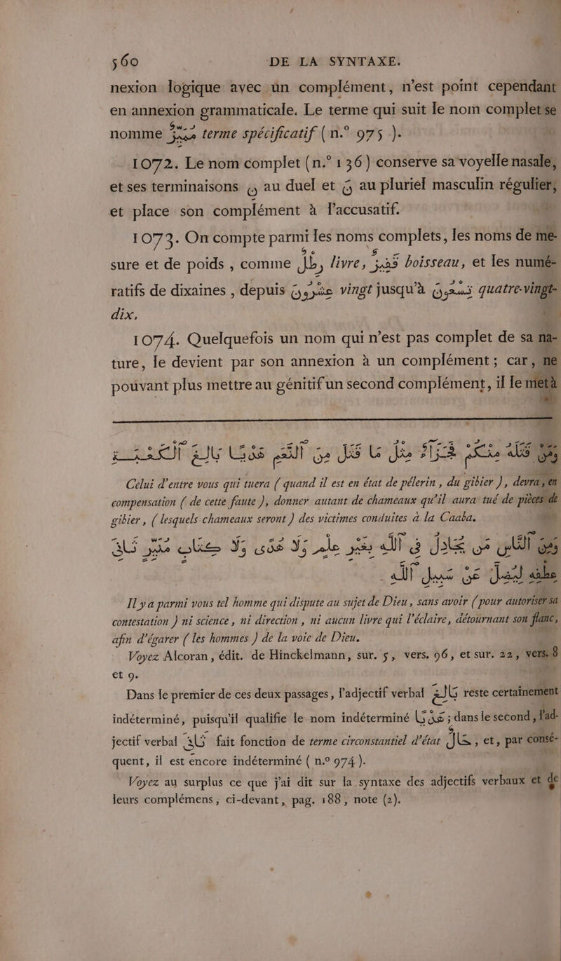 nexion logique avec un complément, n’est pomt cependant en annexion grammaticale. Le terme qui suit le nom complete nomme 12. 54 terme spécificatif (n° 975 ). 1072. Le nom complet (n.° 1 36) conserve sa voyelle nasale; et ses terminaisons ,, au duel et G au pluriel masculin régulier; et place son complément à l’accusatif. LS. 1073. On compte parmi les noms bia , les noms de me sure et de poids , comme db livre, 138 5 boisseau, et les numé- ratifs de dixaines , depuis 6, syée vingt jusqu'à € Gars quatre. vingt dix, + M 1074. Quelquefois un nom qui n’est pas complet de sa ra A ture, le devient par son annexion à un complément ; car ne pouvant plus mettre au génitif un second complément, il le ne 14 paf LU Gé ss A ca Gr jui Rae PER Celui d’entre vous qui tuera ( quand il est en état de pélerin , du gibier ), devra, en compensation ( de cette faute ), donner autant de chameaux qu’il aura tué de pièces de gibier, ( lesquels chameaux seront hi des victimes conduites a la Caaba. LU] PR Il y a parmi vous tel homme qui dispute au sujet de Dieu, sans avoir (pour autorise sa AU te Ÿ sas 3; Le 5 fé Je os wie contestation ) ni science , ni direction , ni aucun livre qui l’éclaire, détournant son fan, afin d’égarer ( les hommes) de la voie de Dieu. Voyez Alcoran, édit. de Hinckelmann, sur. $, vers. 96, et sur. 22, VetSn8 et 9. Br {| Dans le premier de ces deux passages, l adjectif verbal à G reste certainement indéterminé, puisqu'il qualifie le nom indéterminé Las ; ) dans le second, lad- jectif verbal a fait fonction de terme circonstantiel d'état Je et, par consé- quent, il est encore indéterminé ( n.° 974 ). | Voyez au surplus ce que j'ai dit sur la syntaxe des adjectifs verbaux et ‘ leurs complémens, ci-devant, pag. 188, note (2).