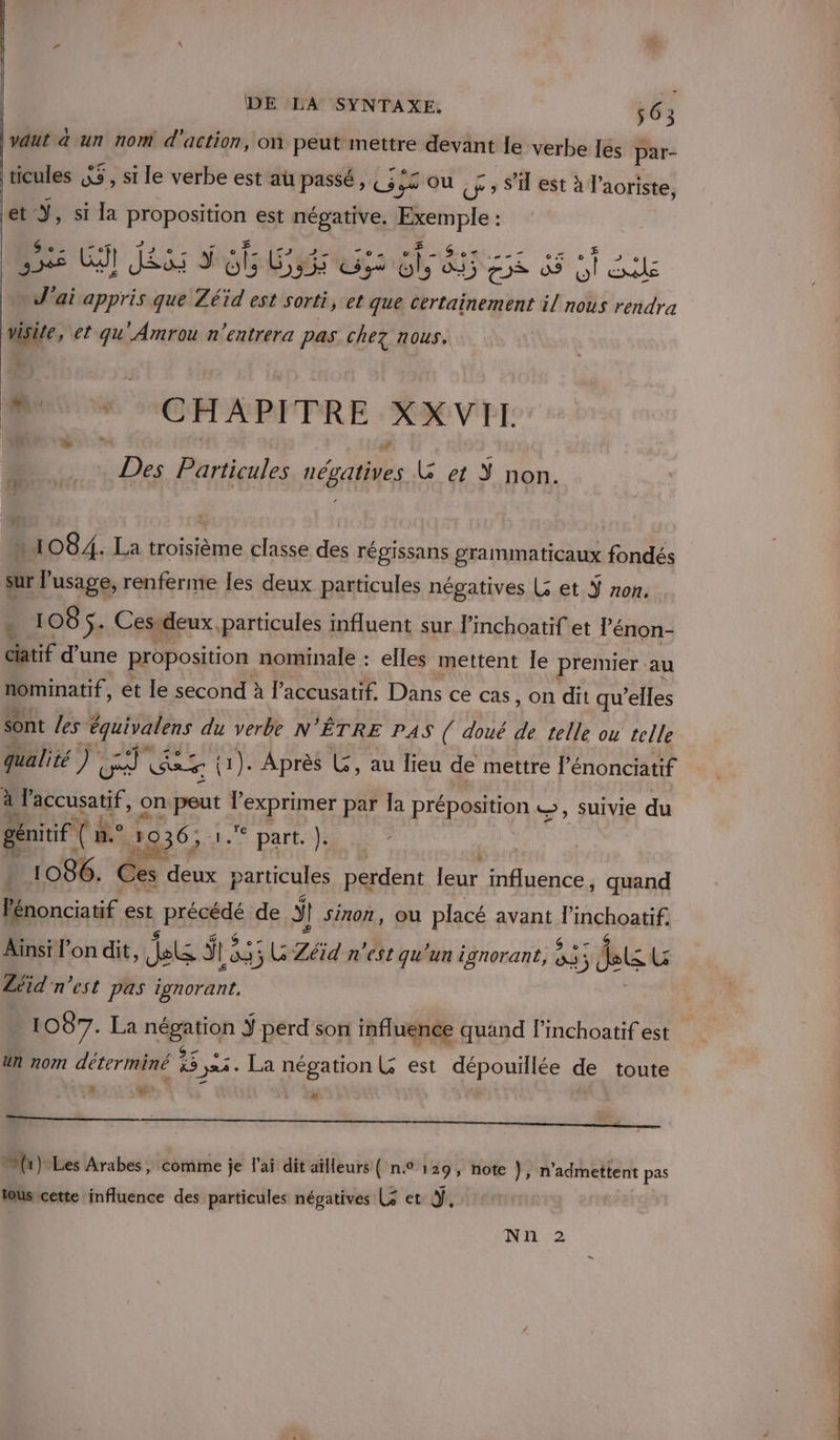 vaut a un nom d'action, on peut mettre devant le verbe les par- ticules &amp; à , si le verbe est aü passé, (5 JS OÙ Ur » S'il est à l’aoriste, et ÿ, si la Fo est négative. Péemple: ; | 4 ce ETS 7 Ses Gt JS d 6 Go eh BURESS 510) ile M ai appris que Zé Se est sorti, et que Certainement il nous rendra Wsite, et qu'Amrou n'entrera pas chez nous. + M CHAPITRE XXVIT. . Des Particules négatives &amp; et non. » 1084. La troisième classe des régissans grammaticaux fondés sur l'usage, renferme les deux particules négatives Le et Ÿ non. : 108 Se Ces. deux. particules influent sur linchoatif et l’'énon- tif d'une proposition nominale : elles mettent le premier au nominatif, et le second à l’accusatif. Dans ce cas, on dit qu elles sont /es équivalens du verbe N ÊTRE PAS ( doué de telle ou telle qualité ) 1 nice k (1). Après LG, au lieu de mettre l’énonciatif à laccusatif, on D. TER par Ja préposition ©, suivie du génitif D he 1936; ° part. ). * 1086. de deux PA perdent leur influence, quand Pénonciatif est à BERG de 5 ÿ | sinon, ou placé avant a inehoasife Aïnsi l’on dit Aetg sl | 835 ; G Zéid n'est qu'un ignorant, 83 BLEU Zéid' n’est pas ignorant. | 1087. La négation Ÿ perd son influence quand l’inchoatif est un nom déterminé Es 324. La négation L est dépouillée de toute 2: Lu * (1) Les Arabes, comme je l'ai dit aïlleurs ( n.° 129, note }, n'admettent pas tous cette influence des particules négatives (3 et Ÿ, Nn 2